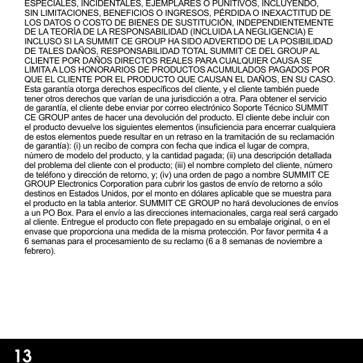 ESPECIALES, INCIDENTALES, EJEMPLARES O PUNITIVOS, INCLUYENDO, SIN LIMITACIONES, BENEFICIOS O INGRESOS, PÉRDIDA O INEXACTITUD DE LOS DATOS O COSTO DE BIENES DE SUSTITUCIÓN, INDEPENDIENTEMENTE DE LA TEORÍA DE LA RESPONSABILIDAD (INCLUIDA LA NEGLIGENCIA) E INCLUSO SI LA SUMMIT CE GROUP HA SIDO ADVERTIDO DE LA POSIBILIDAD DE TALES DAÑOS, RESPONSABILIDAD TOTAL SUMMIT CE DEL GROUP AL CLIENTE POR DAÑOS DIRECTOS REALES PARA CUALQUIER CAUSA SE LIMITA A LOS HONORARIOS DE PRODUCTOS ACUMULADOS PAGADOS POR QUE EL CLIENTE POR EL PRODUCTO QUE CAUSAN EL DAÑOS, EN SU CASO. Esta garantía otorga derechos especícos del cliente, y el cliente también puede tener otros derechos que varían de una jurisdicción a otra. Para obtener el servicio de garantía, el cliente debe enviar por correo electrónico Soporte Técnico SUMMIT CE GROUP antes de hacer una devolución del producto. El cliente debe incluir con el producto devuelve los siguientes elementos (insuciencia para encerrar cualquiera de estos elementos puede resultar en un retraso en la tramitación de su reclamación de garantía): (i) un recibo de compra con fecha que indica el lugar de compra, número de modelo del producto, y la cantidad pagada; (ii) una descripción detallada del problema del cliente con el producto; (iii) el nombre completo del cliente, número de teléfono y dirección de retorno, y; (iv) una orden de pago a nombre SUMMIT CE GROUP Electronics Corporation para cubrir los gastos de envío de retorno a sólo destinos en Estados Unidos, por el monto en dólares aplicable que se muestra para el producto en la tabla anterior. SUMMIT CE GROUP no hará devoluciones de envíos a un PO Box. Para el envío a las direcciones internacionales, carga real será cargado al cliente. Entregue el producto con ete prepagado en su embalaje original, o en el envase que proporciona una medida de la misma protección. Por favor permita 4 a 6 semanas para el procesamiento de su reclamo (6 a 8 semanas de noviembre a febrero).13