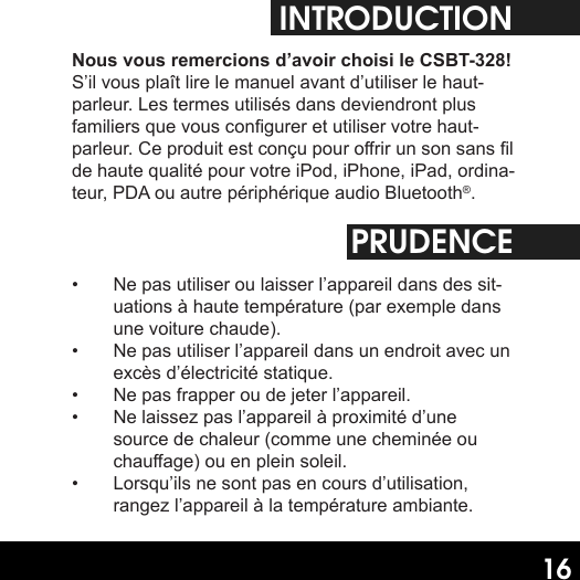 16INTRODUCTIONNous vous remercions d’avoir choisi le CSBT-328! S’il vous plaît lire le manuel avant d’utiliser le haut-parleur. Les termes utilisés dans deviendront plus familiers que vous congurer et utiliser votre haut-parleur. Ce produit est conçu pour orir un son sans l de haute qualité pour votre iPod, iPhone, iPad, ordina-teur, PDA ou autre périphérique audio Bluetooth®.PRUDENCE•  Ne pas utiliser ou laisser l’appareil dans des sit-uations à haute température (par exemple dans une voiture chaude).•  Ne pas utiliser l’appareil dans un endroit avec un excès d’électricité statique.•  Ne pas frapper ou de jeter l’appareil.•  Ne laissez pas l’appareil à proximité d’une source de chaleur (comme une cheminée ou chauage) ou en plein soleil.•  Lorsqu’ils ne sont pas en cours d’utilisation, rangez l’appareil à la température ambiante.