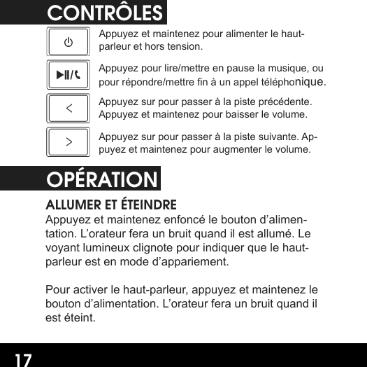 17CONTRÔLESAppuyez et maintenez pour alimenter le haut-parleur et hors tension.Appuyez pour lire/mettre en pause la musique, ou pour répondre/mettre n à un appel téléphonique.Appuyez sur pour passer à la piste précédente. Appuyez et maintenez pour baisser le volume.Appuyez sur pour passer à la piste suivante. Ap-puyez et maintenez pour augmenter le volume.OPÉRATIONALLUMER ET ÉTEINDREAppuyez et maintenez enfoncé le bouton d’alimen-tation. L’orateur fera un bruit quand il est allumé. Le voyant lumineux clignote pour indiquer que le haut-parleur est en mode d’appariement.Pour activer le haut-parleur, appuyez et maintenez le bouton d’alimentation. L’orateur fera un bruit quand il est éteint.