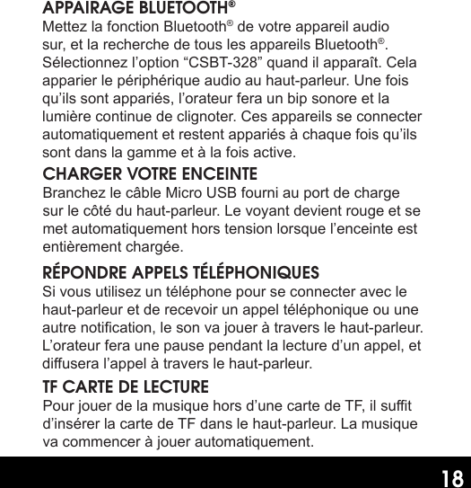 18APPAIRAGE BLUETOOTH®Mettez la fonction Bluetooth® de votre appareil audio sur, et la recherche de tous les appareils Bluetooth®. Sélectionnez l’option “CSBT-328” quand il apparaît. Cela apparier le périphérique audio au haut-parleur. Une fois qu’ils sont appariés, l’orateur fera un bip sonore et la lumière continue de clignoter. Ces appareils se connecter automatiquement et restent appariés à chaque fois qu’ils sont dans la gamme et à la fois active.CHARGER VOTRE ENCEINTEBranchez le câble Micro USB fourni au port de charge sur le côté du haut-parleur. Le voyant devient rouge et se met automatiquement hors tension lorsque l’enceinte est entièrement chargée.RÉPONDRE APPELS TÉLÉPHONIQUESSi vous utilisez un téléphone pour se connecter avec le haut-parleur et de recevoir un appel téléphonique ou une autre notication, le son va jouer à travers le haut-parleur. L’orateur fera une pause pendant la lecture d’un appel, et diusera l’appel à travers le haut-parleur.TF CARTE DE LECTUREPour jouer de la musique hors d’une carte de TF, il sut d’insérer la carte de TF dans le haut-parleur. La musique va commencer à jouer automatiquement.