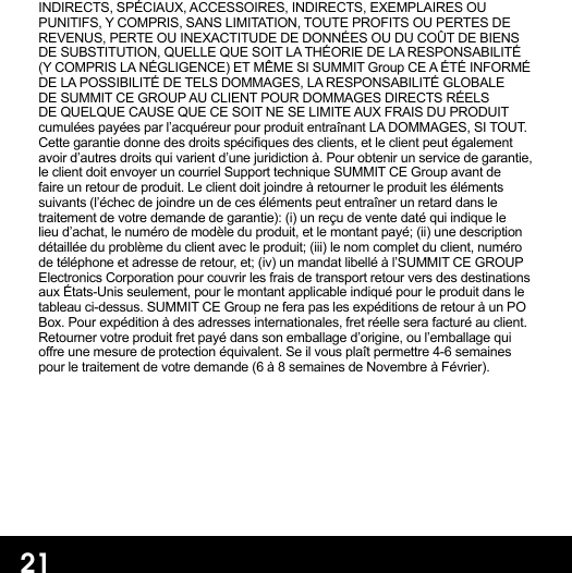 INDIRECTS, SPÉCIAUX, ACCESSOIRES, INDIRECTS, EXEMPLAIRES OU PUNITIFS, Y COMPRIS, SANS LIMITATION, TOUTE PROFITS OU PERTES DE REVENUS, PERTE OU INEXACTITUDE DE DONNÉES OU DU COÛT DE BIENS DE SUBSTITUTION, QUELLE QUE SOIT LA THÉORIE DE LA RESPONSABILITÉ (Y COMPRIS LA NÉGLIGENCE) ET MÊME SI SUMMIT Group CE A ÉTÉ INFORMÉ DE LA POSSIBILITÉ DE TELS DOMMAGES, LA RESPONSABILITÉ GLOBALE DE SUMMIT CE GROUP AU CLIENT POUR DOMMAGES DIRECTS RÉELS DE QUELQUE CAUSE QUE CE SOIT NE SE LIMITE AUX FRAIS DU PRODUIT cumulées payées par l’acquéreur pour produit entraînant LA DOMMAGES, SI TOUT. Cette garantie donne des droits spéciques des clients, et le client peut également avoir d’autres droits qui varient d’une juridiction à. Pour obtenir un service de garantie, le client doit envoyer un courriel Support technique SUMMIT CE Group avant de faire un retour de produit. Le client doit joindre à retourner le produit les éléments suivants (l’échec de joindre un de ces éléments peut entraîner un retard dans le traitement de votre demande de garantie): (i) un reçu de vente daté qui indique le lieu d’achat, le numéro de modèle du produit, et le montant payé; (ii) une description détaillée du problème du client avec le produit; (iii) le nom complet du client, numéro de téléphone et adresse de retour, et; (iv) un mandat libellé à l’SUMMIT CE GROUP Electronics Corporation pour couvrir les frais de transport retour vers des destinations aux États-Unis seulement, pour le montant applicable indiqué pour le produit dans le tableau ci-dessus. SUMMIT CE Group ne fera pas les expéditions de retour à un PO Box. Pour expédition à des adresses internationales, fret réelle sera facturé au client. Retourner votre produit fret payé dans son emballage d’origine, ou l’emballage qui ore une mesure de protection équivalent. Se il vous plaît permettre 4-6 semaines pour le traitement de votre demande (6 à 8 semaines de Novembre à Février).21