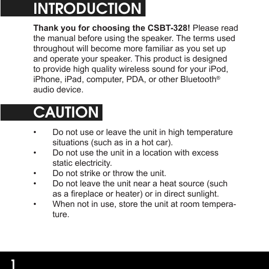 1INTRODUCTIONThank you for choosing the CSBT-328! Please read the manual before using the speaker. The terms used throughout will become more familiar as you set up and operate your speaker. This product is designed to provide high quality wireless sound for your iPod, iPhone, iPad, computer, PDA, or other Bluetooth® audio device.CAUTION•  Do not use or leave the unit in high temperature situations (such as in a hot car).•  Do not use the unit in a location with excess static electricity.•  Do not strike or throw the unit.•  Do not leave the unit near a heat source (such as a replace or heater) or in direct sunlight.•  When not in use, store the unit at room tempera-ture.