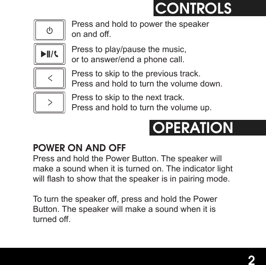 2CONTROLSPress and hold to power the speaker on and o.Press to play/pause the music, or to answer/end a phone call.Press to skip to the previous track. Press and hold to turn the volume down.Press to skip to the next track.Press and hold to turn the volume up.OPERATIONPOWER ON AND OFFPress and hold the Power Button. The speaker will make a sound when it is turned on. The indicator light will ash to show that the speaker is in pairing mode.To turn the speaker o, press and hold the Power Button. The speaker will make a sound when it is turned o.