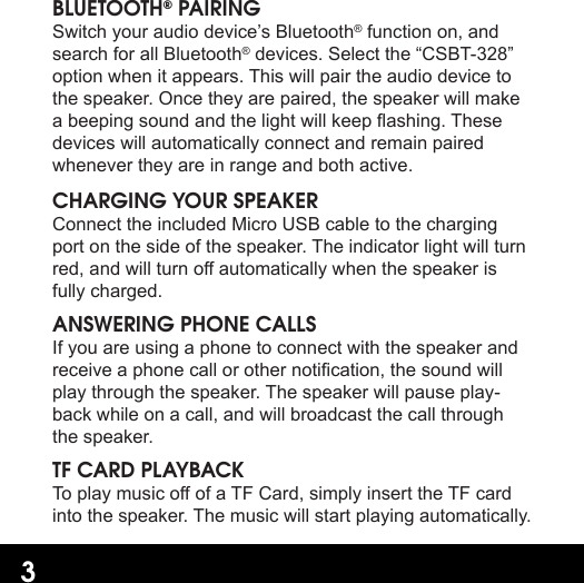 3BLUETOOTH® PAIRINGSwitch your audio device’s Bluetooth® function on, and search for all Bluetooth® devices. Select the “CSBT-328” option when it appears. This will pair the audio device to the speaker. Once they are paired, the speaker will make a beeping sound and the light will keep ashing. These devices will automatically connect and remain paired whenever they are in range and both active.CHARGING YOUR SPEAKERConnect the included Micro USB cable to the charging port on the side of the speaker. The indicator light will turn red, and will turn o automatically when the speaker is fully charged.ANSWERING PHONE CALLSIf you are using a phone to connect with the speaker and receive a phone call or other notication, the sound will play through the speaker. The speaker will pause play-back while on a call, and will broadcast the call through the speaker.TF CARD PLAYBACKTo play music o of a TF Card, simply insert the TF card into the speaker. The music will start playing automatically.