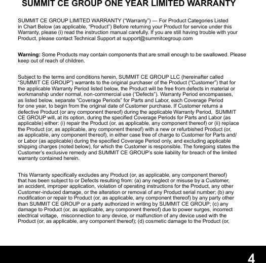 4SUMMIT CE GROUP ONE YEAR LIMITED WARRANTYSUMMIT CE GROUP LIMITED WARRANTY (“Warranty”) ― For Product Categories Listed in Chart Below (as applicable, “Product”) Before returning your Product for service under this Warranty, please (i) read the instruction manual carefully. If you are still having trouble with your Product, please contact Technical Support at support@summitcegroup.comWarning: Some Products may contain components that are small enough to be swallowed. Please keep out of reach of children.Subject to the terms and conditions herein, SUMMIT CE GROUP LLC (hereinafter called “SUMMIT CE GROUP”) warrants to the original purchaser of the Product (“Customer”) that for the applicable Warranty Period listed below, the Product will be free from defects in material or workmanship under normal, non-commercial use (“Defects”). Warranty Period encompasses, as listed below, separate “Coverage Periods” for Parts and Labor, each Coverage Period for one year, to begin from the original date of Customer purchase. If Customer returns a defective Product (or any component thereof) during the applicable Warranty Period,  SUMMIT CE GROUP will, at its option, during the specied Coverage Periods for Parts and Labor (as applicable) either: (i) repair the Product (or, as applicable, any component thereof) or (ii) replace the Product (or, as applicable, any component thereof) with a new or refurbished Product (or, as applicable, any component thereof), in either case free of charge to Customer for Parts and/or Labor (as applicable) during the specied Coverage Period only, and excluding applicable shipping charges (noted below), for which the Customer is responsible. The foregoing states the Customer’s exclusive remedy and SUMMIT CE GROUP’s sole liability for breach of the limited warranty contained herein.This Warranty specically excludes any Product (or, as applicable, any component thereof) that has been subject to or Defects resulting from: (a) any neglect or misuse by a Customer, an accident, improper application, violation of operating instructions for the Product, any other Customer-induced damage, or the alteration or removal of any Product serial number; (b) any modication or repair to Product (or, as applicable, any component thereof) by any party other than SUMMIT CE GROUP or a party authorized in writing by SUMMIT CE GROUP; (c) any damage to Product (or, as applicable, any component thereof) due to power surges, incorrect electrical voltage,  misconnection to any device, or malfunction of any device used with the Product (or, as applicable, any component thereof); (d) cosmetic damage to the Product (or, 