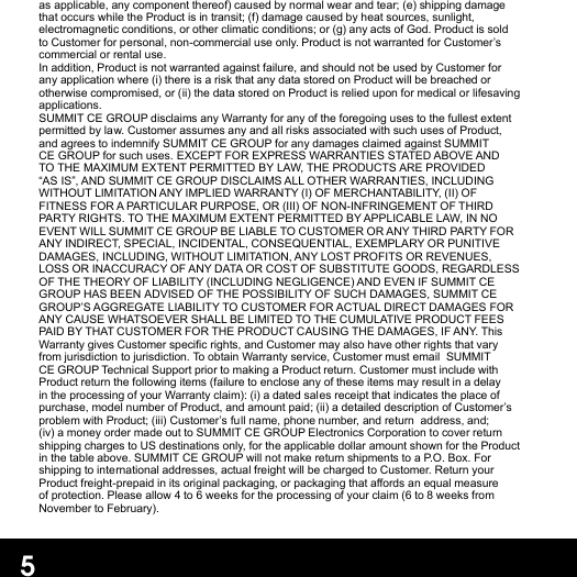 as applicable, any component thereof) caused by normal wear and tear; (e) shipping damage that occurs while the Product is in transit; (f) damage caused by heat sources, sunlight, electromagnetic conditions, or other climatic conditions; or (g) any acts of God. Product is sold to Customer for personal, non-commercial use only. Product is not warranted for Customer’s commercial or rental use.  In addition, Product is not warranted against failure, and should not be used by Customer for any application where (i) there is a risk that any data stored on Product will be breached or otherwise compromised, or (ii) the data stored on Product is relied upon for medical or lifesaving applications.  SUMMIT CE GROUP disclaims any Warranty for any of the foregoing uses to the fullest extent permitted by law. Customer assumes any and all risks associated with such uses of Product, and agrees to indemnify SUMMIT CE GROUP for any damages claimed against SUMMIT CE GROUP for such uses. EXCEPT FOR EXPRESS WARRANTIES STATED ABOVE AND TO THE MAXIMUM EXTENT PERMITTED BY LAW, THE PRODUCTS ARE PROVIDED “AS IS”, AND SUMMIT CE GROUP DISCLAIMS ALL OTHER WARRANTIES, INCLUDING WITHOUT LIMITATION ANY IMPLIED WARRANTY (I) OF MERCHANTABILITY, (II) OF FITNESS FOR A PARTICULAR PURPOSE, OR (III) OF NON-INFRINGEMENT OF THIRD PARTY RIGHTS. TO THE MAXIMUM EXTENT PERMITTED BY APPLICABLE LAW, IN NO EVENT WILL SUMMIT CE GROUP BE LIABLE TO CUSTOMER OR ANY THIRD PARTY FOR ANY INDIRECT, SPECIAL, INCIDENTAL, CONSEQUENTIAL, EXEMPLARY OR PUNITIVE DAMAGES, INCLUDING, WITHOUT LIMITATION, ANY LOST PROFITS OR REVENUES, LOSS OR INACCURACY OF ANY DATA OR COST OF SUBSTITUTE GOODS, REGARDLESS OF THE THEORY OF LIABILITY (INCLUDING NEGLIGENCE) AND EVEN IF SUMMIT CE GROUP HAS BEEN ADVISED OF THE POSSIBILITY OF SUCH DAMAGES, SUMMIT CE GROUP’S AGGREGATE LIABILITY TO CUSTOMER FOR ACTUAL DIRECT DAMAGES FOR ANY CAUSE WHATSOEVER SHALL BE LIMITED TO THE CUMULATIVE PRODUCT FEES PAID BY THAT CUSTOMER FOR THE PRODUCT CAUSING THE DAMAGES, IF ANY. This Warranty gives Customer specic rights, and Customer may also have other rights that vary from jurisdiction to jurisdiction. To obtain Warranty service, Customer must email  SUMMIT CE GROUP Technical Support prior to making a Product return. Customer must include with Product return the following items (failure to enclose any of these items may result in a delay in the processing of your Warranty claim): (i) a dated sales receipt that indicates the place of purchase, model number of Product, and amount paid; (ii) a detailed description of Customer’s problem with Product; (iii) Customer’s full name, phone number, and return  address, and; (iv) a money order made out to SUMMIT CE GROUP Electronics Corporation to cover return shipping charges to US destinations only, for the applicable dollar amount shown for the Product in the table above. SUMMIT CE GROUP will not make return shipments to a P.O. Box. For shipping to international addresses, actual freight will be charged to Customer. Return your Product freight-prepaid in its original packaging, or packaging that aords an equal measure of protection. Please allow 4 to 6 weeks for the processing of your claim (6 to 8 weeks from November to February).5
