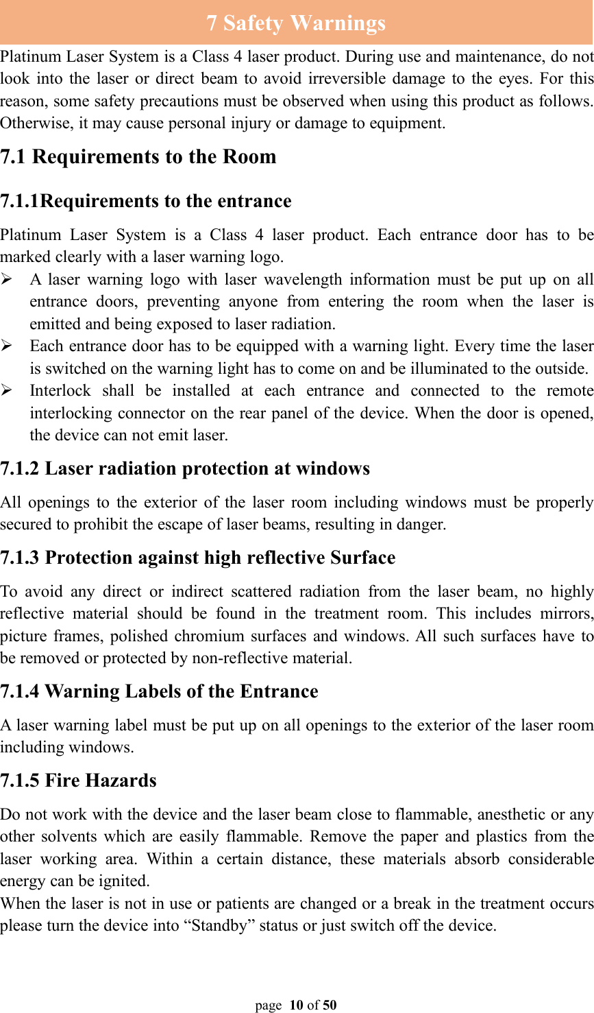 page 10 of 507 Safety WarningsPlatinum Laser System is a Class 4 laser product. During use and maintenance, do notlook into the laser or direct beam to avoid irreversible damage to the eyes. For thisreason, some safety precautions must be observed when using this product as follows.Otherwise, it may cause personal injury or damage to equipment.7.1 Requirements to the Room7.1.1Requirements to the entrancePlatinum Laser System is a Class 4 laser product. Each entrance door has to bemarked clearly with a laser warning logo.A laser warning logo with laser wavelength information must be put up on allentrance doors, preventing anyone from entering the room when the laser isemitted and being exposed to laser radiation.Each entrance door has to be equipped with a warning light. Every time the laseris switched on the warning light has to come on and be illuminated to the outside.Interlock shall be installed at each entrance and connected to the remoteinterlocking connector on the rear panel of the device. When the door is opened,the device can not emit laser.7.1.2 Laser radiation protection at windowsAll openings to the exterior of the laser room including windows must be properlysecured to prohibit the escape of laser beams, resulting in danger.7.1.3 Protection against high reflective SurfaceTo avoid any direct or indirect scattered radiation from the laser beam, no highlyreflective material should be found in the treatment room. This includes mirrors,picture frames, polished chromium surfaces and windows. All such surfaces have tobe removed or protected by non-reflective material.7.1.4 Warning Labels of the EntranceA laser warning label must be put up on all openings to the exterior of the laser roomincluding windows.7.1.5 Fire HazardsDo not work with the device and the laser beam close to flammable, anesthetic or anyother solvents which are easily flammable. Remove the paper and plastics from thelaser working area. Within a certain distance, these materials absorb considerableenergy can be ignited.When the laser is not in use or patients are changed or a break in the treatment occursplease turn the device into “Standby” status or just switch off the device.