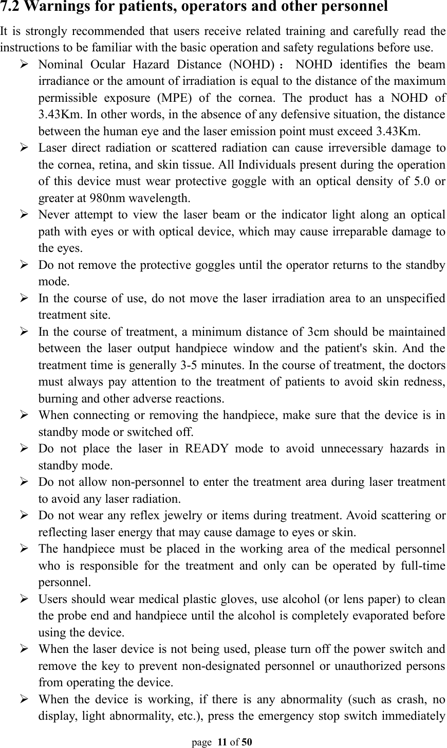 page 11 of 507.2 Warnings for patients, operators and other personnelIt is strongly recommended that users receive related training and carefully read theinstructions to be familiar with the basic operation and safety regulations before use.Nominal Ocular Hazard Distance (NOHD) ：NOHD identifies the beamirradiance or the amount of irradiation is equal to the distance of the maximumpermissible exposure (MPE) of the cornea. The product has a NOHD of3.43Km. In other words, in the absence of any defensive situation, the distancebetween the human eye and the laser emission point must exceed 3.43Km.Laser direct radiation or scattered radiation can cause irreversible damage tothe cornea, retina, and skin tissue. All Individuals present during the operationof this device must wear protective goggle with an optical density of 5.0 orgreater at 980nm wavelength.Never attempt to view the laser beam or the indicator light along an opticalpath with eyes or with optical device, which may cause irreparable damage tothe eyes.Do not remove the protective goggles until the operator returns to the standbymode.In the course of use, do not move the laser irradiation area to an unspecifiedtreatment site.In the course of treatment, a minimum distance of 3cm should be maintainedbetween the laser output handpiece window and the patient&apos;s skin. And thetreatment time is generally 3-5 minutes. In the course of treatment, the doctorsmust always pay attention to the treatment of patients to avoid skin redness,burning and other adverse reactions.When connecting or removing the handpiece, make sure that the device is instandby mode or switched off.Do not place the laser in READY mode to avoid unnecessary hazards instandby mode.Do not allow non-personnel to enter the treatment area during laser treatmentto avoid any laser radiation.Do not wear any reflex jewelry or items during treatment. Avoid scattering orreflecting laser energy that may cause damage to eyes or skin.The handpiece must be placed in the working area of the medical personnelwho is responsible for the treatment and only can be operated by full-timepersonnel.Users should wear medical plastic gloves, use alcohol (or lens paper) to cleanthe probe end and handpiece until the alcohol is completely evaporated beforeusing the device.When the laser device is not being used, please turn off the power switch andremove the key to prevent non-designated personnel or unauthorized personsfrom operating the device.When the device is working, if there is any abnormality (such as crash, nodisplay, light abnormality, etc.), press the emergency stop switch immediately