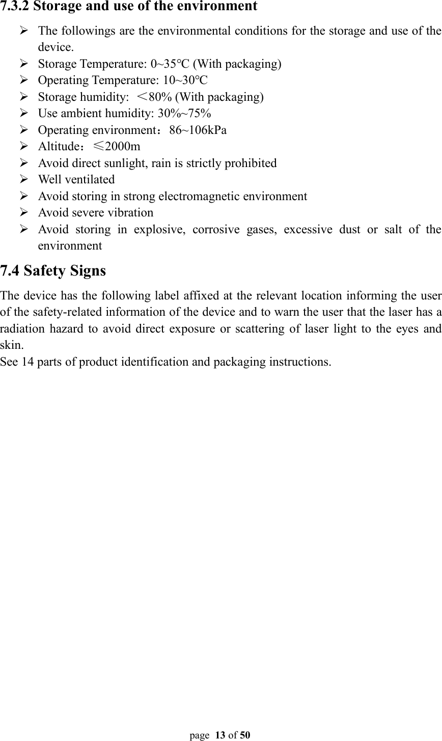 page 13 of 507.3.2 Storage and use of the environmentThe followings are the environmental conditions for the storage and use of thedevice.Storage Temperature: 0~35℃ (With packaging)Operating Temperature: 10~30℃Storage humidity: ＜80% (With packaging)Use ambient humidity: 30%~75%Operating environment：86~106kPaAltitude：≤2000mAvoid direct sunlight, rain is strictly prohibitedWell ventilatedAvoid storing in strong electromagnetic environmentAvoid severe vibrationAvoid storing in explosive, corrosive gases, excessive dust or salt of theenvironment7.4 Safety SignsThe device has the following label affixed at the relevant location informing the userof the safety-related information of the device and to warn the user that the laser has aradiation hazard to avoid direct exposure or scattering of laser light to the eyes andskin.See 14 parts of product identification and packaging instructions.