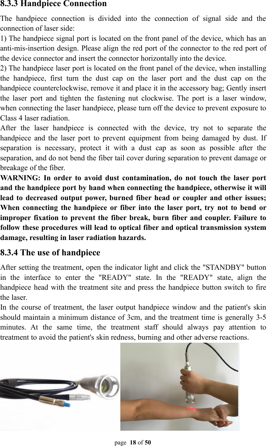 page 18 of 508.3.3 Handpiece ConnectionThe handpiece connection is divided into the connection of signal side and theconnection of laser side:1) The handpiece signal port is located on the front panel of the device, which has ananti-mis-insertion design. Please align the red port of the connector to the red port ofthe device connector and insert the connector horizontally into the device.2) The handpiece laser port is located on the front panel of the device, when installingthe handpiece, first turn the dust cap on the laser port and the dust cap on thehandpiece counterclockwise, remove it and place it in the accessory bag; Gently insertthe laser port and tighten the fastening nut clockwise. The port is a laser window,when connecting the laser handpiece, please turn off the device to prevent exposure toClass 4 laser radiation.After the laser handpiece is connected with the device, try not to separate thehandpiece and the laser port to prevent equipment from being damaged by dust. Ifseparation is necessary, protect it with a dust cap as soon as possible after theseparation, and do not bend the fiber tail cover during separation to prevent damage orbreakage of the fiber.WARNING: In order to avoid dust contamination, do not touch the laser portand the handpiece port by hand when connecting the handpiece, otherwise it willlead to decreased output power, burned fiber head or coupler and other issues;When connecting the handpiece or fiber into the laser port, try not to bend orimproper fixation to prevent the fiber break, burn fiber and coupler. Failure tofollow these procedures will lead to optical fiber and optical transmission systemdamage, resulting in laser radiation hazards.8.3.4 The use of handpieceAfter setting the treatment, open the indicator light and click the &quot;STANDBY&quot; buttonin the interface to enter the &quot;READY&quot; state. In the &quot;READY&quot; state, align thehandpiece head with the treatment site and press the handpiece button switch to firethe laser.In the course of treatment, the laser output handpiece window and the patient&apos;s skinshould maintain a minimum distance of 3cm, and the treatment time is generally 3-5minutes. At the same time, the treatment staff should always pay attention totreatment to avoid the patient&apos;s skin redness, burning and other adverse reactions.