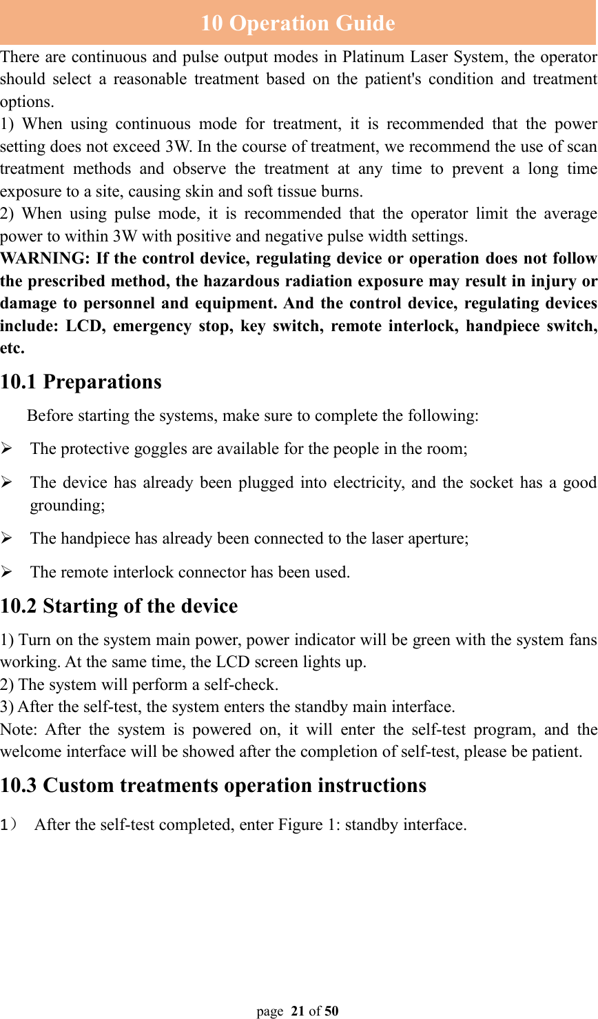 page 21 of 5010 Operation GuideThere are continuous and pulse output modes in Platinum Laser System, the operatorshould select a reasonable treatment based on the patient&apos;s condition and treatmentoptions.1) When using continuous mode for treatment, it is recommended that the powersetting does not exceed 3W. In the course of treatment, we recommend the use of scantreatment methods and observe the treatment at any time to prevent a long timeexposure to a site, causing skin and soft tissue burns.2) When using pulse mode, it is recommended that the operator limit the averagepower to within 3W with positive and negative pulse width settings.WARNING: If the control device, regulating device or operation does not followthe prescribed method, the hazardous radiation exposure may result in injury ordamage to personnel and equipment. And the control device, regulating devicesinclude: LCD, emergency stop, key switch, remote interlock, handpiece switch,etc.10.1 PreparationsBefore starting the systems, make sure to complete the following:The protective goggles are available for the people in the room;The device has already been plugged into electricity, and the socket has a goodgrounding;The handpiece has already been connected to the laser aperture;The remote interlock connector has been used.10.2 Starting of the device1) Turn on the system main power, power indicator will be green with the system fansworking. At the same time, the LCD screen lights up.2) The system will perform a self-check.3) After the self-test, the system enters the standby main interface.Note: After the system is powered on, it will enter the self-test program, and thewelcome interface will be showed after the completion of self-test, please be patient.10.3 Custom treatments operation instructions1）After the self-test completed, enter Figure 1: standby interface.