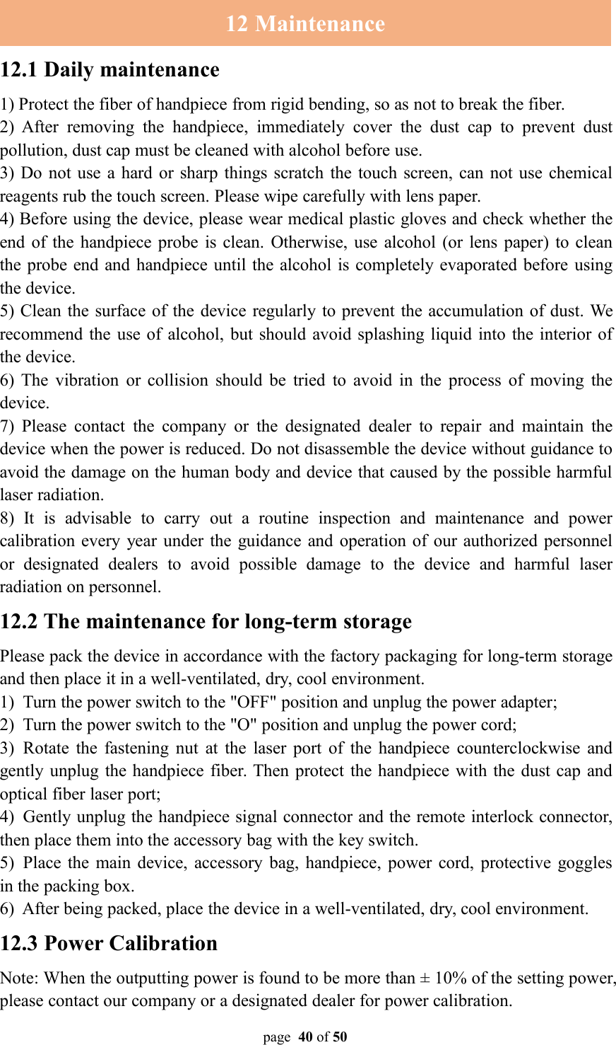 page 40 of 5012 Maintenance12.1 Daily maintenance1) Protect the fiber of handpiece from rigid bending, so as not to break the fiber.2) After removing the handpiece, immediately cover the dust cap to prevent dustpollution, dust cap must be cleaned with alcohol before use.3) Do not use a hard or sharp things scratch the touch screen, can not use chemicalreagents rub the touch screen. Please wipe carefully with lens paper.4) Before using the device, please wear medical plastic gloves and check whether theend of the handpiece probe is clean. Otherwise, use alcohol (or lens paper) to cleanthe probe end and handpiece until the alcohol is completely evaporated before usingthe device.5) Clean the surface of the device regularly to prevent the accumulation of dust. Werecommend the use of alcohol, but should avoid splashing liquid into the interior ofthe device.6) The vibration or collision should be tried to avoid in the process of moving thedevice.7) Please contact the company or the designated dealer to repair and maintain thedevice when the power is reduced. Do not disassemble the device without guidance toavoid the damage on the human body and device that caused by the possible harmfullaser radiation.8) It is advisable to carry out a routine inspection and maintenance and powercalibration every year under the guidance and operation of our authorized personnelor designated dealers to avoid possible damage to the device and harmful laserradiation on personnel.12.2 The maintenance for long-term storagePlease pack the device in accordance with the factory packaging for long-term storageand then place it in a well-ventilated, dry, cool environment.1) Turn the power switch to the &quot;OFF&quot; position and unplug the power adapter;2) Turn the power switch to the &quot;O&quot; position and unplug the power cord;3) Rotate the fastening nut at the laser port of the handpiece counterclockwise andgently unplug the handpiece fiber. Then protect the handpiece with the dust cap andoptical fiber laser port;4) Gently unplug the handpiece signal connector and the remote interlock connector,then place them into the accessory bag with the key switch.5) Place the main device, accessory bag, handpiece, power cord, protective gogglesin the packing box.6) After being packed, place the device in a well-ventilated, dry, cool environment.12.3 Power CalibrationNote: When the outputting power is found to be more than ± 10% of the setting power,please contact our company or a designated dealer for power calibration.