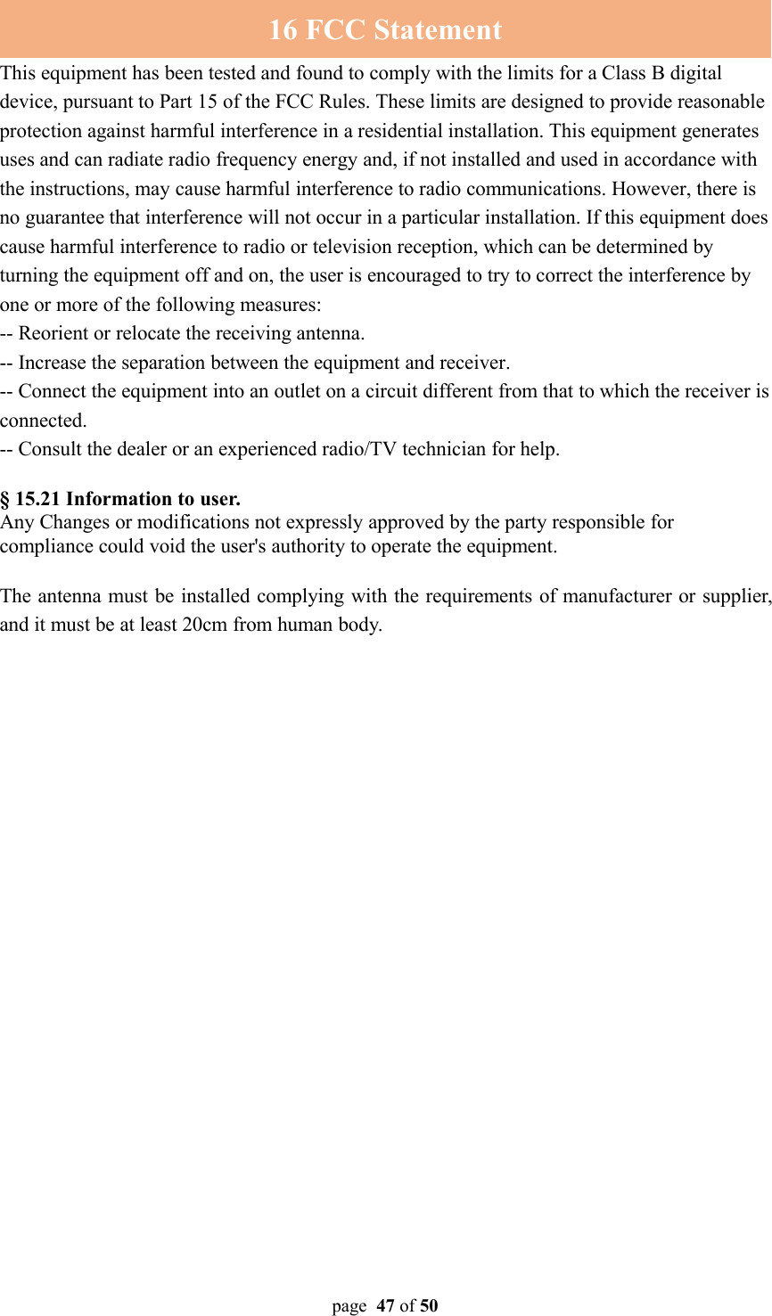 page 47 of 5016 FCC StatementThis equipment has been tested and found to comply with the limits for a Class B digitaldevice, pursuant to Part 15 of the FCC Rules. These limits are designed to provide reasonableprotection against harmful interference in a residential installation. This equipment generatesuses and can radiate radio frequency energy and, if not installed and used in accordance withthe instructions, may cause harmful interference to radio communications. However, there isno guarantee that interference will not occur in a particular installation. If this equipment doescause harmful interference to radio or television reception, which can be determined byturning the equipment off and on, the user is encouraged to try to correct the interference byone or more of the following measures:-- Reorient or relocate the receiving antenna.-- Increase the separation between the equipment and receiver.-- Connect the equipment into an outlet on a circuit different from that to which the receiver isconnected.-- Consult the dealer or an experienced radio/TV technician for help.§ 15.21 Information to user.Any Changes or modifications not expressly approved by the party responsible forcompliance could void the user&apos;s authority to operate the equipment.The antenna must be installed complying with the requirements of manufacturer or supplier,and it must be at least 20cm from human body.