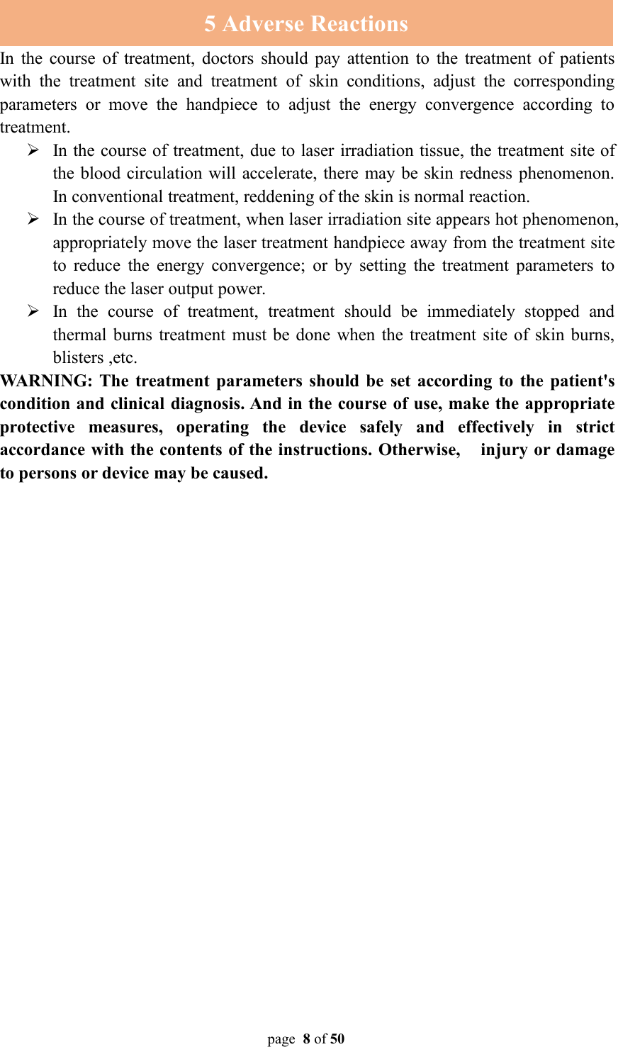 page 8of 505 Adverse ReactionsIn the course of treatment, doctors should pay attention to the treatment of patientswith the treatment site and treatment of skin conditions, adjust the correspondingparameters or move the handpiece to adjust the energy convergence according totreatment.In the course of treatment, due to laser irradiation tissue, the treatment site ofthe blood circulation will accelerate, there may be skin redness phenomenon.In conventional treatment, reddening of the skin is normal reaction.In the course of treatment, when laser irradiation site appears hot phenomenon,appropriately move the laser treatment handpiece away from the treatment siteto reduce the energy convergence; or by setting the treatment parameters toreduce the laser output power.In the course of treatment, treatment should be immediately stopped andthermal burns treatment must be done when the treatment site of skin burns,blisters ,etc.WARNING: The treatment parameters should be set according to the patient&apos;scondition and clinical diagnosis. And in the course of use, make the appropriateprotective measures, operating the device safely and effectively in strictaccordance with the contents of the instructions. Otherwise, injury or damageto persons or device may be caused.