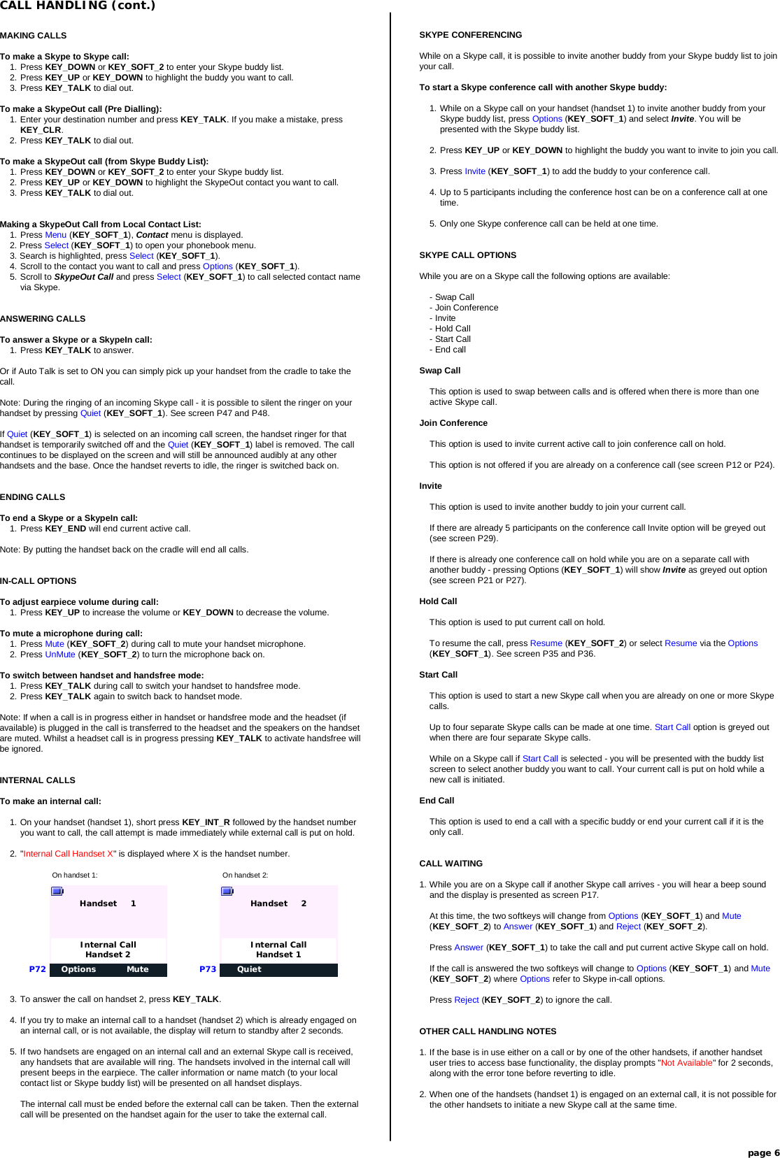 MAKING CALLSTo make a Skype to Skype call:1. Press KEY_DOWN or KEY_SOFT_2 to enter your Skype buddy list.2. Press KEY_UP or KEY_DOWN to highlight the buddy you want to call.3. Press KEY_TALK to dial out.To make a SkypeOut call (Pre Dialling):1. Enter your destination number and press KEY_TALK. If you make a mistake, pressKEY_CLR.2. Press KEY_TALK to dial out.To make a SkypeOut call (from Skype Buddy List):1. Press KEY_DOWN or KEY_SOFT_2 to enter your Skype buddy list.2. Press KEY_UP or KEY_DOWN to highlight the SkypeOut contact you want to call.3. Press KEY_TALK to dial out.Making a SkypeOut Call from Local Contact List:1. Press Menu (KEY_SOFT_1), Contact menu is displayed.2. Press Select (KEY_SOFT_1) to open your phonebook menu.3. Search is highlighted, press Select (KEY_SOFT_1).4. Scroll to the contact you want to call and press Options (KEY_SOFT_1).5. Scroll to SkypeOut Call and press Select (KEY_SOFT_1) to call selected contact namevia Skype.ANSWERING CALLSTo answer a Skype or a SkypeIn call:1. Press KEY_TALK to answer.Or if Auto Talk is set to ON you can simply pick up your handset from the cradle to take thecall.Note: During the ringing of an incoming Skype call - it is possible to silent the ringer on yourhandset by pressing Quiet (KEY_SOFT_1). See screen P47 and P48.If Quiet (KEY_SOFT_1) is selected on an incoming call screen, the handset ringer for thathandset is temporarily switched off and the Quiet (KEY_SOFT_1) label is removed. The callcontinues to be displayed on the screen and will still be announced audibly at any otherhandsets and the base. Once the handset reverts to idle, the ringer is switched back on.ENDING CALLSTo end a Skype or a SkypeIn call:1. Press KEY_END will end current active call.Note: By putting the handset back on the cradle will end all calls.IN-CALL OPTIONSTo adjust earpiece volume during call:1. Press KEY_UP to increase the volume or KEY_DOWN to decrease the volume.To mute a microphone during call:1. Press Mute (KEY_SOFT_2) during call to mute your handset microphone.2. Press UnMute (KEY_SOFT_2) to turn the microphone back on.To switch between handset and handsfree mode:1. Press KEY_TALK during call to switch your handset to handsfree mode.2. Press KEY_TALK again to switch back to handset mode.Note: If when a call is in progress either in handset or handsfree mode and the headset (ifavailable) is plugged in the call is transferred to the headset and the speakers on the handsetare muted. Whilst a headset call is in progress pressing KEY_TALK to activate handsfree willbe ignored.INTERNAL CALLSTo make an internal call:1. On your handset (handset 1), short press KEY_INT_R followed by the handset numberyou want to call, the call attempt is made immediately while external call is put on hold.2. &quot;Internal Call Handset X&quot; is displayed where X is the handset number.CALL HANDLING (cont.)page 6On handset 1: On handset 2:Options MuteHandset     1P72Internal CallHandset 2QuietHandset     2P73Internal CallHandset 13. To answer the call on handset 2, press KEY_TALK.4. If you try to make an internal call to a handset (handset 2) which is already engaged onan internal call, or is not available, the display will return to standby after 2 seconds.5. If two handsets are engaged on an internal call and an external Skype call is received,any handsets that are available will ring. The handsets involved in the internal call willpresent beeps in the earpiece. The caller information or name match (to your localcontact list or Skype buddy list) will be presented on all handset displays.The internal call must be ended before the external call can be taken. Then the externalcall will be presented on the handset again for the user to take the external call.SKYPE CONFERENCINGWhile on a Skype call, it is possible to invite another buddy from your Skype buddy list to joinyour call.To start a Skype conference call with another Skype buddy:1. While on a Skype call on your handset (handset 1) to invite another buddy from yourSkype buddy list, press Options (KEY_SOFT_1) and select Invite. You will bepresented with the Skype buddy list.2. Press KEY_UP or KEY_DOWN to highlight the buddy you want to invite to join you call.3. Press Invite (KEY_SOFT_1) to add the buddy to your conference call.4. Up to 5 participants including the conference host can be on a conference call at onetime.5. Only one Skype conference call can be held at one time.SKYPE CALL OPTIONSWhile you are on a Skype call the following options are available:- Swap Call- Join Conference- Invite- Hold Call- Start Call- End callSwap CallThis option is used to swap between calls and is offered when there is more than oneactive Skype call.Join ConferenceThis option is used to invite current active call to join conference call on hold.This option is not offered if you are already on a conference call (see screen P12 or P24).InviteThis option is used to invite another buddy to join your current call.If there are already 5 participants on the conference call Invite option will be greyed out(see screen P29).If there is already one conference call on hold while you are on a separate call withanother buddy - pressing Options (KEY_SOFT_1) will show Invite as greyed out option(see screen P21 or P27).Hold CallThis option is used to put current call on hold.To resume the call, press Resume (KEY_SOFT_2) or select Resume via the Options(KEY_SOFT_1). See screen P35 and P36.Start CallThis option is used to start a new Skype call when you are already on one or more Skypecalls.Up to four separate Skype calls can be made at one time. Start Call option is greyed outwhen there are four separate Skype calls.While on a Skype call if Start Call is selected - you will be presented with the buddy listscreen to select another buddy you want to call. Your current call is put on hold while anew call is initiated.End CallThis option is used to end a call with a specific buddy or end your current call if it is theonly call.CALL WAITING1. While you are on a Skype call if another Skype call arrives - you will hear a beep soundand the display is presented as screen P17.At this time, the two softkeys will change from Options (KEY_SOFT_1) and Mute(KEY_SOFT_2) to Answer (KEY_SOFT_1) and Reject (KEY_SOFT_2).Press Answer (KEY_SOFT_1) to take the call and put current active Skype call on hold.If the call is answered the two softkeys will change to Options (KEY_SOFT_1) and Mute(KEY_SOFT_2) where Options refer to Skype in-call options.Press Reject (KEY_SOFT_2) to ignore the call.OTHER CALL HANDLING NOTES1. If the base is in use either on a call or by one of the other handsets, if another handsetuser tries to access base functionality, the display prompts &quot;Not Available&quot; for 2 seconds,along with the error tone before reverting to idle.2. When one of the handsets (handset 1) is engaged on an external call, it is not possible forthe other handsets to initiate a new Skype call at the same time.