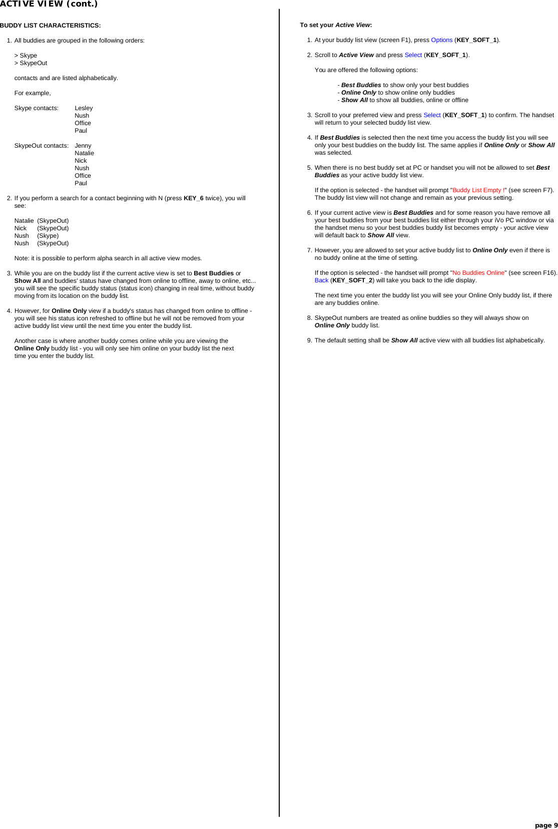 ACTIVE VIEW (cont.)page 9To set your Active View:1. At your buddy list view (screen F1), press Options (KEY_SOFT_1).2. Scroll to Active View and press Select (KEY_SOFT_1).You are offered the following options:- Best Buddies to show only your best buddies-Online Only to show online only buddies- Show All to show all buddies, online or offline3. Scroll to your preferred view and press Select (KEY_SOFT_1) to confirm. The handsetwill return to your selected buddy list view.4. If Best Buddies is selected then the next time you access the buddy list you will seeonly your best buddies on the buddy list. The same applies if Online Only or Show Allwas selected.5. When there is no best buddy set at PC or handset you will not be allowed to set BestBuddies as your active buddy list view.If the option is selected - the handset will prompt &quot;Buddy List Empty !&quot; (see screen F7).The buddy list view will not change and remain as your previous setting.6. If your current active view is Best Buddies and for some reason you have remove allyour best buddies from your best buddies list either through your iVo PC window or viathe handset menu so your best buddies buddy list becomes empty - your active viewwill default back to Show All view.7. However, you are allowed to set your active buddy list to Online Only even if there isno buddy online at the time of setting.If the option is selected - the handset will prompt &quot;No Buddies Online&quot; (see screen F16).Back (KEY_SOFT_2) will take you back to the idle display.The next time you enter the buddy list you will see your Online Only buddy list, if thereare any buddies online.8. SkypeOut numbers are treated as online buddies so they will always show onOnline Only buddy list.9. The default setting shall be Show All active view with all buddies list alphabetically.BUDDY LIST CHARACTERISTICS:1. All buddies are grouped in the following orders:&gt; Skype&gt; SkypeOutcontacts and are listed alphabetically.For example,Skype contacts: LesleyNushOfficePaulSkypeOut contacts: JennyNatalieNickNushOfficePaul2. If you perform a search for a contact beginning with N (press KEY_6 twice), you willsee:Natalie (SkypeOut)Nick (SkypeOut)Nush (Skype)Nush (SkypeOut)Note: it is possible to perform alpha search in all active view modes.3. While you are on the buddy list if the current active view is set to Best Buddies orShow All and buddies&apos; status have changed from online to offline, away to online, etc...you will see the specific buddy status (status icon) changing in real time, without buddymoving from its location on the buddy list.4. However, for Online Only view if a buddy&apos;s status has changed from online to offline -you will see his status icon refreshed to offline but he will not be removed from youractive buddy list view until the next time you enter the buddy list.Another case is where another buddy comes online while you are viewing theOnline Only buddy list - you will only see him online on your buddy list the nexttime you enter the buddy list.