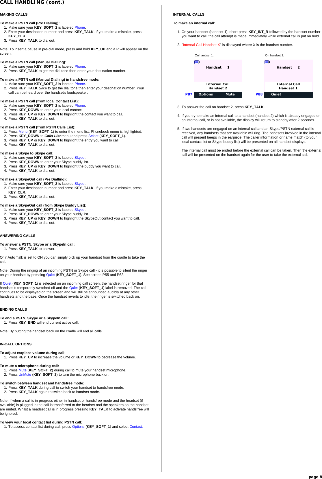 MAKING CALLSTo make a PSTN call (Pre Dialling):1. Make sure your KEY_SOFT_2 is labeled Phone.2. Enter your destination number and press KEY_TALK. If you make a mistake, pressKEY_CLR.3. Press KEY_TALK to dial out.Note: To insert a pause in pre-dial mode, press and hold KEY_UP and a P will appear on thescreen.To make a PSTN call (Manual Dialling):1. Make sure your KEY_SOFT_2 is labeled Phone.2. Press KEY_TALK to get the dial tone then enter your destination number.To make a PSTN call (Manual Dialling) in handsfree mode:1. Make sure your KEY_SOFT_2 is labeled Phone.2. Press KEY_TALK twice to get the dial tone then enter your destination number. Yourcall can be heard over the handset&apos;s loudspeaker.To make a PSTN call (from local Contact List):1. Make sure your KEY_SOFT_2 is labeled Phone.2. Press KEY_DOWN to enter your local contact.3. Press KEY_UP or KEY_DOWN to highlight the contact you want to call.4. Press KEY_TALK to dial out.To make a PSTN call (from PSTN Calls List):1. Press Menu (KEY_SOFT_1) to enter the menu list. Phonebook menu is highlighted.2. Press KEY_DOWN to Calls List menu and press Select (KEY_SOFT_1).3. Press KEY_UP or KEY_DOWN to highlight the entry you want to call.4. Press KEY_TALK to dial out.To make a Skype to Skype call:1. Make sure your KEY_SOFT_2 is labeled Skype.2. Press KEY_DOWN to enter your Skype buddy list.3. Press KEY_UP or KEY_DOWN to highlight the buddy you want to call.4. Press KEY_TALK to dial out.To make a SkypeOut call (Pre Dialling):1. Make sure your KEY_SOFT_2 is labeled Skype.2. Enter your destination number and press KEY_TALK. If you make a mistake, pressKEY_CLR.3. Press KEY_TALK to dial out.To make a SkypeOut call (from Skype Buddy List):1. Make sure your KEY_SOFT_2 is labeled Skype.2. Press KEY_DOWN to enter your Skype buddy list.3. Press KEY_UP or KEY_DOWN to highlight the SkypeOut contact you want to call.4. Press KEY_TALK to dial out.ANSWERING CALLSTo answer a PSTN, Skype or a SkypeIn call:1. Press KEY_TALK to answer.Or if Auto Talk is set to ON you can simply pick up your handset from the cradle to take thecall.Note: During the ringing of an incoming PSTN or Skype call - it is possible to silent the ringeron your handset by pressing Quiet (KEY_SOFT_1). See screen P55 and P62.If Quiet (KEY_SOFT_1) is selected on an incoming call screen, the handset ringer for thathandset is temporarily switched off and the Quiet (KEY_SOFT_1) label is removed. The callcontinues to be displayed on the screen and will still be announced audibly at any otherhandsets and the base. Once the handset reverts to idle, the ringer is switched back on.ENDING CALLSTo end a PSTN, Skype or a SkypeIn call:1. Press KEY_END will end current active call.Note: By putting the handset back on the cradle will end all calls.IN-CALL OPTIONSTo adjust earpiece volume during call:1. Press KEY_UP to increase the volume or KEY_DOWN to decrease the volume.To mute a microphone during call:1. Press Mute (KEY_SOFT_2) during call to mute your handset microphone.2. Press UnMute (KEY_SOFT_2) to turn the microphone back on.To switch between handset and handsfree mode:1. Press KEY_TALK during call to switch your handset to handsfree mode.2. Press KEY_TALK again to switch back to handset mode.Note: If when a call is in progress either in handset or handsfree mode and the headset (ifavailable) is plugged in the call is transferred to the headset and the speakers on the handsetare muted. Whilst a headset call is in progress pressing KEY_TALK to activate handsfree willbe ignored.To view your local contact list during PSTN call:1. To access contact list during call, press Options (KEY_SOFT_1) and select Contact.INTERNAL CALLSTo make an internal call:1. On your handset (handset 1), short press KEY_INT_R followed by the handset numberyou want to call, the call attempt is made immediately while external call is put on hold.2. &quot;Internal Call Handset X&quot; is displayed where X is the handset number.CALL HANDLING (cont.)page 8On handset 1: On handset 2:Options MuteHandset     1P87Internal CallHandset 2QuietHandset     2P88Internal CallHandset 13. To answer the call on handset 2, press KEY_TALK.4. If you try to make an internal call to a handset (handset 2) which is already engaged onan internal call, or is not available, the display will return to standby after 2 seconds.5. If two handsets are engaged on an internal call and an Skype/PSTN external call isreceived, any handsets that are available will ring. The handsets involved in the internalcall will present beeps in the earpiece. The caller information or name match (to yourlocal contact list or Skype buddy list) will be presented on all handset displays.The internal call must be ended before the external call can be taken. Then the externalcall will be presented on the handset again for the user to take the external call.