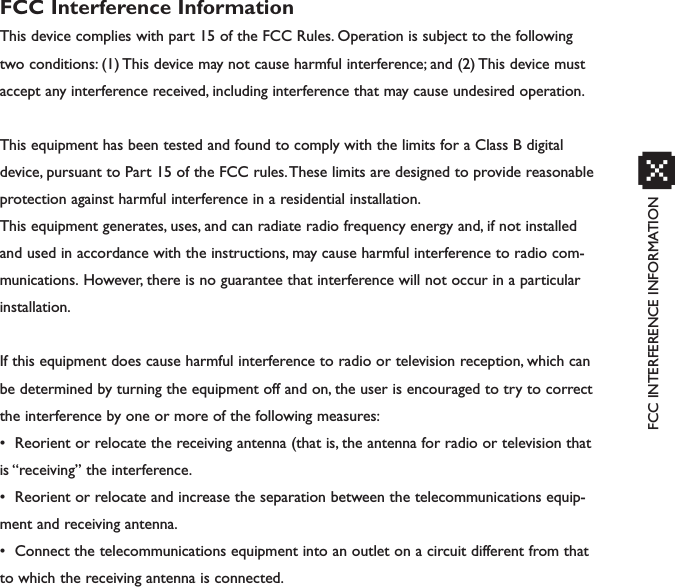 FCC INTERFERENCE INFORMATIONxFCC Interference InformationThis device complies with part 15 of the FCC Rules. Operation is subject to the followingtwo conditions: (1) This device may not cause harmful interference; and (2) This device mustaccept any interference received, including interference that may cause undesired operation.This equipment has been tested and found to comply with the limits for a Class B digitaldevice, pursuant to Part 15 of the FCC rules.These limits are designed to provide reasonableprotection against harmful interference in a residential installation.This equipment generates, uses, and can radiate radio frequency energy and, if not installedand used in accordance with the instructions, may cause harmful interference to radio com-munications. However, there is no guarantee that interference will not occur in a particularinstallation.If this equipment does cause harmful interference to radio or television reception, which canbe determined by turning the equipment off and on, the user is encouraged to try to correctthe interference by one or more of the following measures:• Reorient or relocate the receiving antenna (that is, the antenna for radio or television thatis “receiving” the interference.• Reorient or relocate and increase the separation between the telecommunications equip-ment and receiving antenna.• Connect the telecommunications equipment into an outlet on a circuit different from thatto which the receiving antenna is connected.