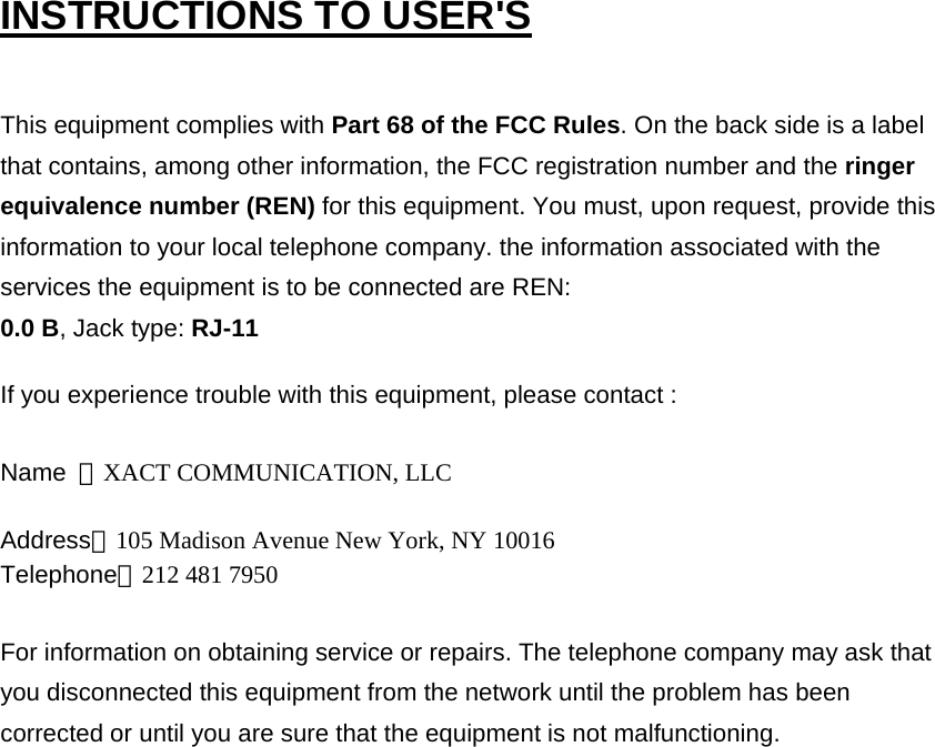 INSTRUCTIONS TO USER&apos;S  This equipment complies with Part 68 of the FCC Rules. On the back side is a label that contains, among other information, the FCC registration number and the ringer equivalence number (REN) for this equipment. You must, upon request, provide this information to your local telephone company. the information associated with the services the equipment is to be connected are REN:   0.0 B, Jack type: RJ-11   If you experience trouble with this equipment, please contact :   Name  ：XACT COMMUNICATION, LLC Address：105 Madison Avenue New York, NY 10016 Telephone：212 481 7950 For information on obtaining service or repairs. The telephone company may ask that you disconnected this equipment from the network until the problem has been corrected or until you are sure that the equipment is not malfunctioning.   