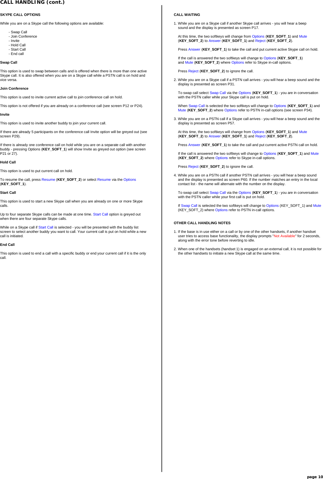 CALL HANDLING (cont.)page 10CALL WAITING1. While you are on a Skype call if another Skype call arrives - you will hear a beepsound and the display is presented as screen P17.At this time, the two softkeys will change from Options (KEY_SOFT_1) and Mute(KEY_SOFT_2) to Answer (KEY_SOFT_1) and Reject (KEY_SOFT_2).Press Answer (KEY_SOFT_1) to take the call and put current active Skype call on hold.If the call is answered the two softkeys will change to Options (KEY_SOFT_1)and Mute (KEY_SOFT_2) where Options refer to Skype in-call options.Press Reject (KEY_SOFT_2) to ignore the call.2. While you are on a Skype call if a PSTN call arrives - you will hear a beep sound and thedisplay is presented as screen P31.To swap call select Swap Call via the Options (KEY_SOFT_1) - you are in conversationwith the PSTN caller while your Skype call is put on hold.When Swap Call is selected the two softkeys will change to Options (KEY_SOFT_1) andMute (KEY_SOFT_2) where Options refer to PSTN in-call options (see screen P34).3. While you are on a PSTN call if a Skype call arrives - you will hear a beep sound and thedisplay is presented as screen P57.At this time, the two softkeys will change from Options (KEY_SOFT_1) and Mute(KEY_SOFT_2) to Answer (KEY_SOFT_1) and Reject (KEY_SOFT_2).Press Answer (KEY_SOFT_1) to take the call and put current active PSTN call on hold.If the call is answered the two softkeys will change to Options (KEY_SOFT_1) and Mute(KEY_SOFT_2) where Options refer to Skype in-call options.Press Reject (KEY_SOFT_2) to ignore the call.4. While you are on a PSTN call if another PSTN call arrives - you will hear a beep soundand the display is presented as screen P60. If the number matches an entry in the localcontact list - the name will alternate with the number on the display.To swap call select Swap Call via the Options (KEY_SOFT_1) - you are in conversationwith the PSTN caller while your first call is put on hold.If Swap Call is selected the two softkeys will change to Options (KEY_SOFT_1) and Mute(KEY_SOFT_2) where Options refer to PSTN in-call options.OTHER CALL HANDLING NOTES1. If the base is in use either on a call or by one of the other handsets, if another handsetuser tries to access base functionality, the display prompts &quot;Not Available&quot; for 2 seconds,along with the error tone before reverting to idle.2. When one of the handsets (handset 1) is engaged on an external call, it is not possible forthe other handsets to initiate a new Skype call at the same time.SKYPE CALL OPTIONSWhile you are on a Skype call the following options are available:- Swap Call- Join Conference- Invite- Hold Call- Start Call- End callSwap CallThis option is used to swap between calls and is offered when there is more than one activeSkype call. It is also offered when you are on a Skype call while a PSTN call is on hold andvice versa.Join ConferenceThis option is used to invite current active call to join conference call on hold.This option is not offered if you are already on a conference call (see screen P12 or P24).InviteThis option is used to invite another buddy to join your current call.If there are already 5 participants on the conference call Invite option will be greyed out (seescreen P29).If there is already one conference call on hold while you are on a separate call with anotherbuddy - pressing Options (KEY_SOFT_1) will show Invite as greyed out option (see screenP21 or 27).Hold CallThis option is used to put current call on hold.To resume the call, press Resume (KEY_SOFT_2) or select Resume via the Options(KEY_SOFT_1).Start CallThis option is used to start a new Skype call when you are already on one or more Skypecalls.Up to four separate Skype calls can be made at one time. Start Call option is greyed outwhen there are four separate Skype calls.While on a Skype call if Start Call is selected - you will be presented with the buddy listscreen to select another buddy you want to call. Your current call is put on hold while a newcall is initiated.End CallThis option is used to end a call with a specific buddy or end your current call if it is the onlycall.