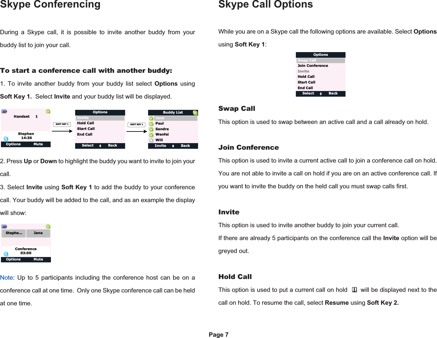 Skype ConferencingOptions ClearPage 7During a Skype call, it is possible to invite another buddy from your buddy list to join your call.To start a conference call with another buddy:1. To invite another buddy from your buddy list select Options usingSoft Key 1. Select Invite and your buddy list will be displayed.2. Press Up or Down to highlight the buddy you want to invite to join your call.3. Select Invite using Soft Key 1 to add the buddy to your conference call. Your buddy will be added to the call, and as an example the display will show:Note: Up to 5 participants including the conference host can be on a conference call at one time.  Only one Skype conference call can be held at one time.Skype Call OptionsWhile you are on a Skype call the following options are available. Select Optionsusing Soft Key 1:Swap CallThis option is used to swap between an active call and a call already on hold.Join ConferenceThis option is used to invite a current active call to join a conference call on hold. You are not able to invite a call on hold if you are on an active conference call. If you want to invite the buddy on the held call you must swap calls first.InviteThis option is used to invite another buddy to join your current call.If there are already 5 participants on the conference call the Invite option will be greyed out. Hold CallThis option is used to put a current call on hold       will be displayed next to the call on hold. To resume the call, select Resume using Soft Key 2. Select BackInviteOptionsStart CallHold CallEnd CallOptions MuteHandset     1Stephen14:36SOFT KEY 1Invite BackJaneBuddy ListSandraWillWenfeiPaulSOFT KEY 1Options MuteConference03:00Stephe... JaneSelect BackSwap CallOptionsJoin ConferenceHold CallStart CallEnd CallInvite