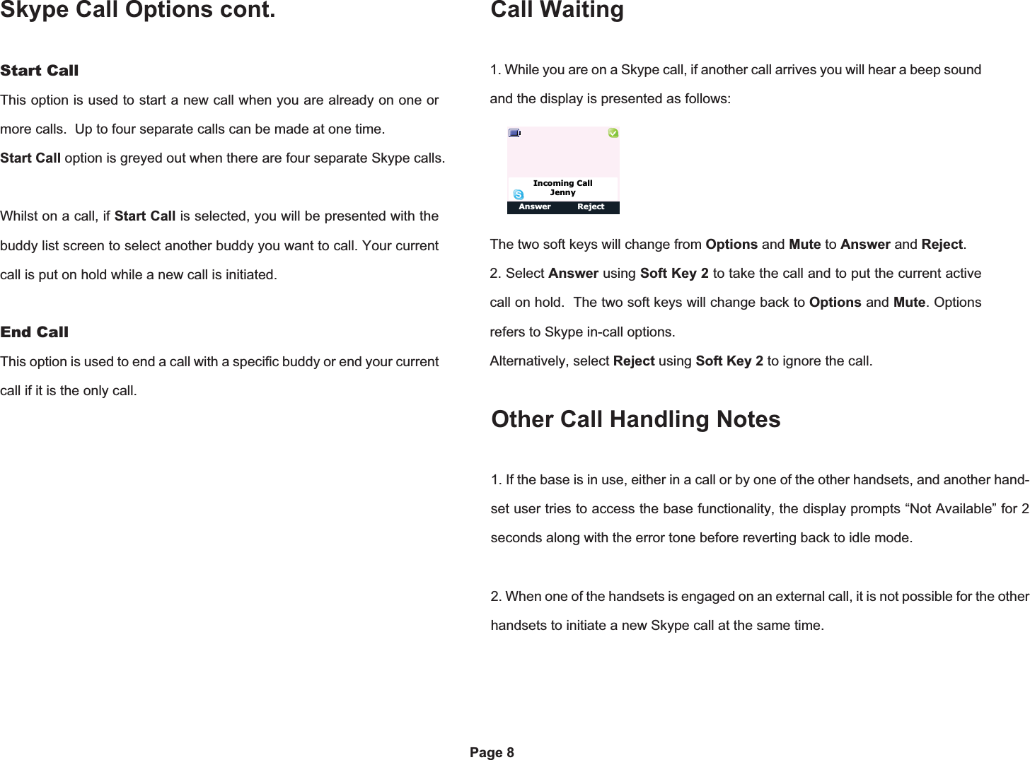 Skype Call Options cont.Options ClearPage 8Start CallThis option is used to start a new call when you are already on one or more calls.  Up to four separate calls can be made at one time. Start Call option is greyed out when there are four separate Skype calls.Whilst on a call, if Start Call is selected, you will be presented with the buddy list screen to select another buddy you want to call. Your current call is put on hold while a new call is initiated.End CallThis option is used to end a call with a specific buddy or end your current call if it is the only call.1. While you are on a Skype call, if another call arrives you will hear a beep sound and the display is presented as follows:The two soft keys will change from Options and Mute to Answer and Reject.2. Select Answer using Soft Key 2 to take the call and to put the current active  call on hold.  The two soft keys will change back to Options and Mute. Options refers to Skype in-call options.Alternatively, select Reject using Soft Key 2 to ignore the call.Call WaitingAnswer RejectIncoming CallJenny1. If the base is in use, either in a call or by one of the other handsets, and another hand-set user tries to access the base functionality, the display prompts “Not Available” for 2 seconds along with the error tone before reverting back to idle mode.2. When one of the handsets is engaged on an external call, it is not possible for the other handsets to initiate a new Skype call at the same time.Other Call Handling Notes