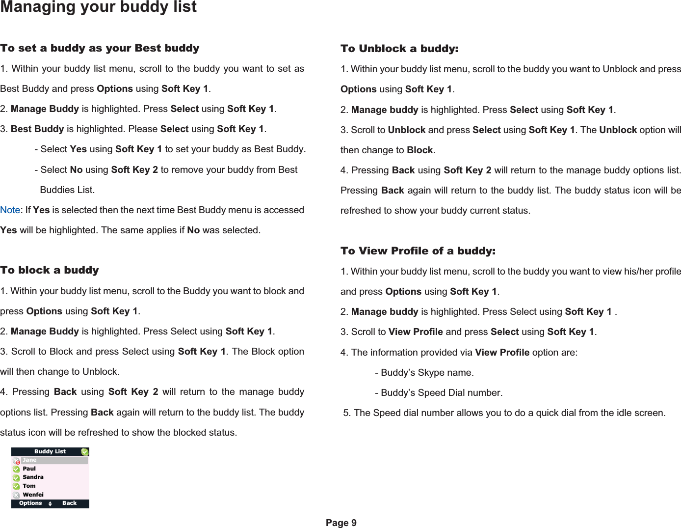 Managing your buddy listOptions ClearPage 9To set a buddy as your Best buddy1. Within your buddy list menu, scroll to the buddy you want to set as Best Buddy and press Options using Soft Key 1.2. Manage Buddy is highlighted. Press Select using Soft Key 1.3. Best Buddy is highlighted. Please Select using Soft Key 1. - Select Yes using Soft Key 1 to set your buddy as Best Buddy. - Select No using Soft Key 2 to remove your buddy from Best    Buddies List.Note: If Yes is selected then the next time Best Buddy menu is accessed Yes will be highlighted. The same applies if No was selected.To block a buddy1. Within your buddy list menu, scroll to the Buddy you want to block and press Options using Soft Key 1.2. Manage Buddy is highlighted. Press Select using Soft Key 1.3. Scroll to Block and press Select using Soft Key 1. The Block option will then change to Unblock.4. Pressing Back using Soft Key 2 will return to the manage buddy options list. Pressing Back again will return to the buddy list. The buddy status icon will be refreshed to show the blocked status. To Unblock a buddy:1. Within your buddy list menu, scroll to the buddy you want to Unblock and press Options using Soft Key 1.2. Manage buddy is highlighted. Press Select using Soft Key 1.3. Scroll to Unblock and press Select using Soft Key 1. The Unblock option will then change to Block.4. Pressing Back using Soft Key 2 will return to the manage buddy options list. Pressing Back again will return to the buddy list. The buddy status icon will be refreshed to show your buddy current status.To View Profile of a buddy:1. Within your buddy list menu, scroll to the buddy you want to view his/her profile and press Options using Soft Key 1.2. Manage buddy is highlighted. Press Select using Soft Key 1 .3. Scroll to View Profile and press Select using Soft Key 1.4. The information provided via View Profile option are:  - Buddy’s Skype name.  - Buddy’s Speed Dial number. 5. The Speed dial number allows you to do a quick dial from the idle screen.Options BackTomBuddy ListPaulWenfeiSandraJane