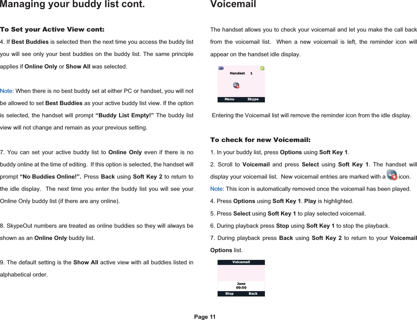 Managing your buddy list cont.Page 11To Set your Active View cont:4. If Best Buddies is selected then the next time you access the buddy list you will see only your best buddies on the buddy list. The same principle applies if Online Only or Show All was selected.Note: When there is no best buddy set at either PC or handset, you will not be allowed to set Best Buddies as your active buddy list view. If the option is selected, the handset will prompt “Buddy List Empty!” The buddy list view will not change and remain as your previous setting.7. You can set your active buddy list to Online Only even if there is no buddy online at the time of editing.  If this option is selected, the handset will prompt “No Buddies Online!”.  Press  Back using Soft Key 2 to return to the idle display.  The next time you enter the buddy list you will see your Online Only buddy list (if there are any online).8. SkypeOut numbers are treated as online buddies so they will always be shown as an Online Only buddy list.9. The default setting is the Show All active view with all buddies listed in alphabetical order.VoicemailThe handset allows you to check your voicemail and let you make the call back from the voicemail list.  When a new voicemail is left, the reminder icon will appear on the handset idle display. Entering the Voicemail list will remove the reminder icon from the idle display.To check for new Voicemail:1. In your buddy list, press Options using Soft Key 1.2. Scroll to Voicemail and press Select using Soft Key 1. The handset will display your voicemail list.  New voicemail entries are marked with a        icon. Note: This icon is automatically removed once the voicemail has been played.4. Press Options using Soft Key 1.Play is highlighted.5. Press Select using Soft Key 1 to play selected voicemail.6. During playback press Stop using Soft Key 1 to stop the playback.7. During playback press Back using Soft Key 2 to return to your VoicemailOptions list.Menu SkypeHandset    1Stop BackJane00:50Voicemail