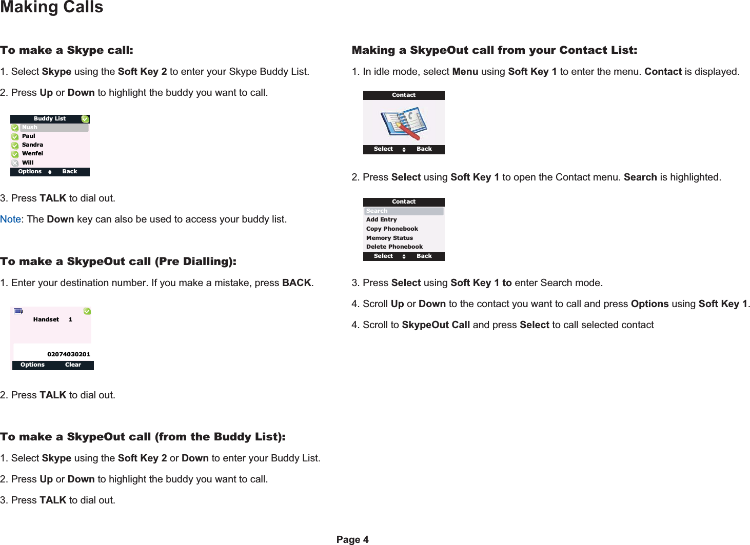 Making CallsTo make a Skype call:1. Select Skype using the Soft Key 2 to enter your Skype Buddy List.2. Press Up or Down to highlight the buddy you want to call.3. Press TALK to dial out.Note: The Down key can also be used to access your buddy list.To make a SkypeOut call (Pre Dialling):1. Enter your destination number. If you make a mistake, press BACK.O2. Press TALK to dial out.To make a SkypeOut call (from the Buddy List):1. Select Skype using the Soft Key 2 or Down to enter your Buddy List.2. Press Up or Down to highlight the buddy you want to call.3. Press TALK to dial out.Making a SkypeOut call from your Contact List:1. In idle mode, select Menu using Soft Key 1 to enter the menu. Contact is displayed.2. Press Select using Soft Key 1 to open the Contact menu. Search is highlighted.3. Press Select using Soft Key 1 to enter Search mode.4. Scroll Up or Down to the contact you want to call and press Options using Soft Key 1.4. Scroll to SkypeOut Call and press Select to call selected contact Options BackNushBuddy ListSandraWillWenfeiPaulOptions ClearHandset     102074030201Select BackSearchContactAdd EntryCopy PhonebookMemory StatusDelete PhonebookSelect BackContactPage 4