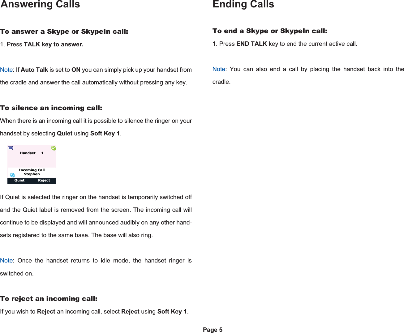 Answering Calls Ending CallsTo end a Skype or SkypeIn call:1. Press END TALK key to end the current active call.Note: You can also end a call by placing the handset back into the cradle.Options ClearPage 5To answer a Skype or SkypeIn call:1. Press TALK key to answer.Note: If Auto Talk is set to ON you can simply pick up your handset from the cradle and answer the call automatically without pressing any key.To silence an incoming call:When there is an incoming call it is possible to silence the ringer on your handset by selecting Quiet using Soft Key 1.If Quiet is selected the ringer on the handset is temporarily switched off and the Quiet label is removed from the screen. The incoming call will continue to be displayed and will announced audibly on any other hand-sets registered to the same base. The base will also ring.Note: Once the handset returns to idle mode, the handset ringer is switched on.To reject an incoming call:If you wish to Reject an incoming call, select Reject using Soft Key 1.Quiet RejectIncoming CallStephenHandset     1