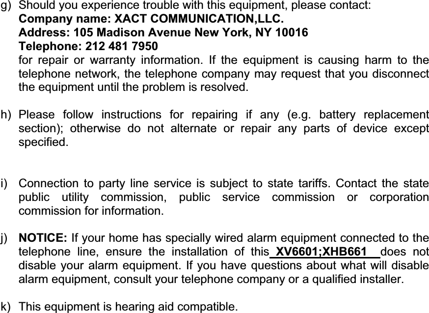 g)  Should you experience trouble with this equipment, please contact: Company name: XACT COMMUNICATION,LLC. Address: 105 Madison Avenue New York, NY 10016 Telephone: 212 481 7950 for repair or warranty information. If the equipment is causing harm to the telephone network, the telephone company may request that you disconnect the equipment until the problem is resolved. h)  Please follow instructions for repairing if any (e.g. battery replacement section); otherwise do not alternate or repair any parts of device except specified.i)  Connection to party line service is subject to state tariffs. Contact the state public utility commission, public service commission or corporation commission for information. j) NOTICE: If your home has specially wired alarm equipment connected to the telephone line, ensure the installation of this XV6601;XHB661 does not disable your alarm equipment. If you have questions about what will disable alarm equipment, consult your telephone company or a qualified installer. k)  This equipment is hearing aid compatible. 