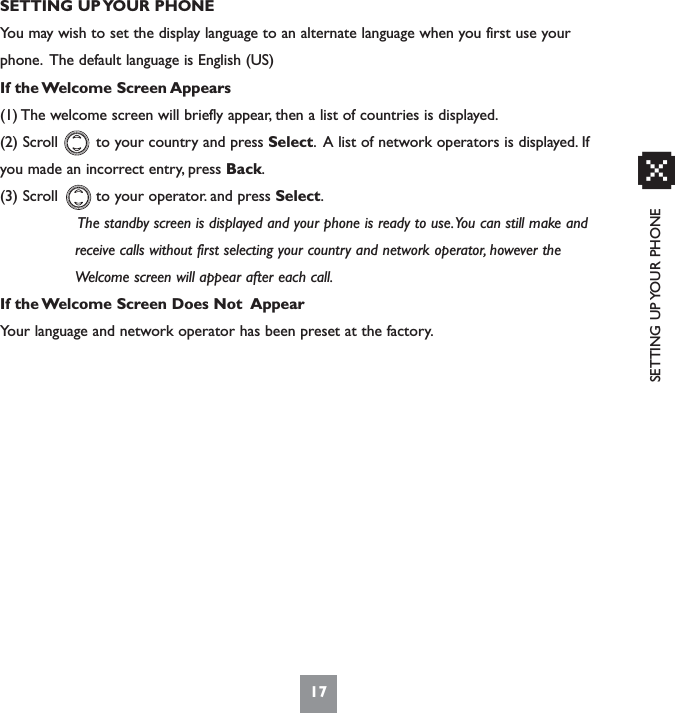 SETTING UP YOUR PHONESETTING UP YOUR PHONEYou may wish to set the display language to an alternate language when you first use yourphone. The default language is English (US)If the Welcome Screen Appears(1) The welcome screen will briefly appear, then a list of countries is displayed.(2) Scroll        to your country and press Select. A list of network operators is displayed. Ifyou made an incorrect entry, press Back.(3) Scroll        to your operator. and press Select.The standby screen is displayed and your phone is ready to use.You can still make and receive calls without first selecting your country and network operator, however the Welcome screen will appear after each call.If the Welcome Screen Does Not  AppearYour language and network operator has been preset at the factory.17x