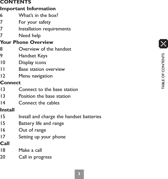 3xCONTENTSImportant Information6 What’s in the box?7 For your safety7 Installation requirements7 Need helpYour Phone Overview8 Overview of the handset9 Handset Keys10 Display icons11 Base station overview12 Menu navigationConnect13 Connect to the base station13 Position the base station14 Connect the cablesInstall15 Install and charge the handset batteries15 Battery life and range16 Out of range17 Setting up your phoneCall18 Make a call20 Call in progressTABLE OF CONTENTS