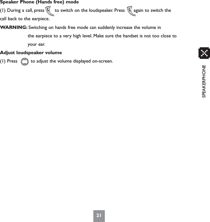 SPEAKERPHONESpeaker Phone (Hands free) mode(1) During a call, press       to switch on the loudspeaker. Press      again to switch thecall back to the earpiece.WARNING: Switching on hands free mode can suddenly increase the volume inthe earpiece to a very high level. Make sure the handset is not too close to your ear.Adjust loudspeaker volume(1) Press         to adjust the volume displayed on-screen.21x