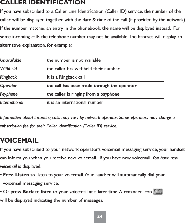 24CALLER IDENTIFICATIONIf you have subscribed to a Caller Line Identification (Caller ID) service, the number of thecaller will be displayed together with the date &amp; time of the call (if provided by the network).If the number matches an entry in the phonebook, the name will be displayed instead. Forsome incoming calls the telephone number may not be available.The handset will display analternative explanation, for example:Unavailable the number is not availableWithheld the caller has withheld their numberRingback it is a Ringback callOperator the call has been made through the operatorPayphone the caller is ringing from a payphoneInternational it is an international numberInformation about incoming calls may vary by network operator. Some operators may charge asubscription fee for their Caller Identification (Caller ID) service.VOICEMAILIf you have subscribed to your network operator’s voicemail messaging service, your handsetcan inform you when you receive new voicemail. If you have new voicemail, You have newvoicemail is displayed.• Press Listen to listen to your voicemail.Your handset will automatically dial yourvoicemail messaging service.• Or press Back to listen to your voicemail at a later time.A reminder icon will be displayed indicating the number of messages.