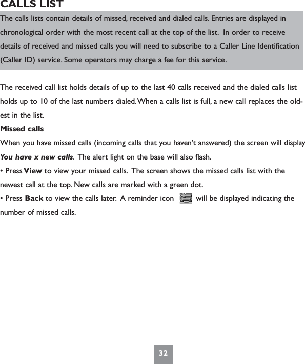 32CALLS LISTThe calls lists contain details of missed, received and dialed calls. Entries are displayed inchronological order with the most recent call at the top of the list. In order to receivedetails of received and missed calls you will need to subscribe to a Caller Line Identification(Caller ID) service. Some operators may charge a fee for this service.The received call list holds details of up to the last 40 calls received and the dialed calls listholds up to 10 of the last numbers dialed.When a calls list is full, a new call replaces the old-est in the list.Missed callsWhen you have missed calls (incoming calls that you haven’t answered) the screen will display You have x new calls. The alert light on the base will also flash.• Press View to view your missed calls. The screen shows the missed calls list with the  newest call at the top. New calls are marked with a green dot.• Press Back to view the calls later. A reminder icon         will be displayed indicating thenumber of missed calls.