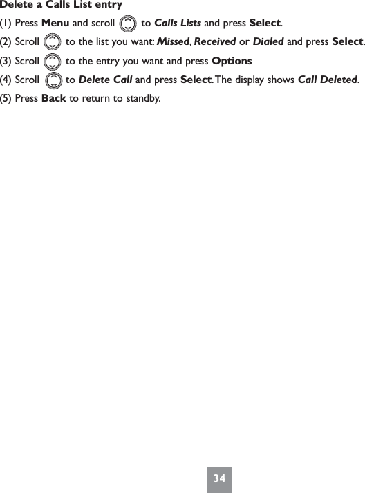 34Delete a Calls List entry(1) Press Menu and scroll        to Calls Lists and press Select.(2) Scroll        to the list you want: Missed,Received or Dialed and press Select.(3) Scroll        to the entry you want and press Options(4) Scroll        to Delete Call and press Select.The display shows Call Deleted.(5) Press Back to return to standby.