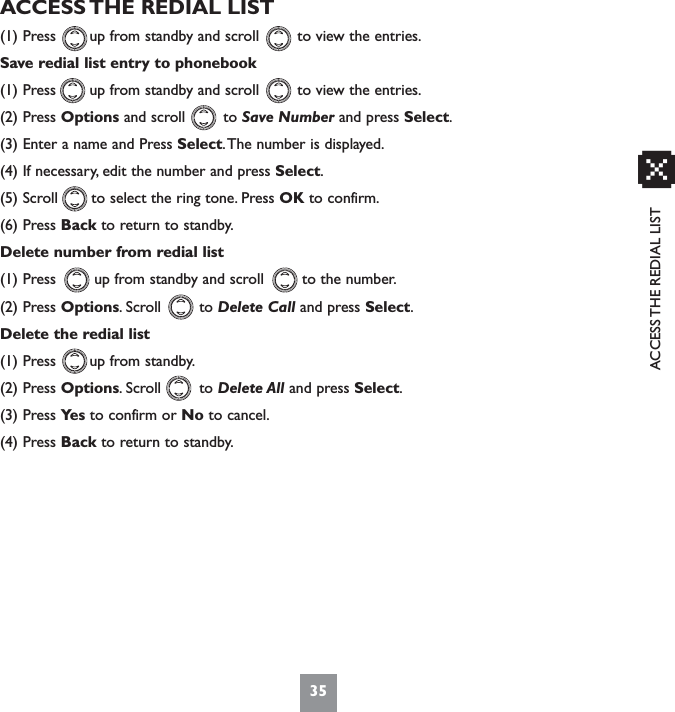 ACCESS THE REDIAL LISTACCESS THE REDIAL LIST(1) Press       up from standby and scroll        to view the entries.Save redial list entry to phonebook(1) Press       up from standby and scroll        to view the entries.(2) Press Options and scroll        to Save Number and press Select.(3) Enter a name and Press Select.The number is displayed.(4) If necessary, edit the number and press Select.(5) Scroll       to select the ring tone. Press OK to confirm.(6) Press Back to return to standby.Delete number from redial list(1) Press        up from standby and scroll        to the number.(2) Press Options. Scroll        to Delete Call and press Select.Delete the redial list(1) Press       up from standby.(2) Press Options. Scroll        to Delete All and press Select.(3) Press Ye s to confirm or No to cancel.(4) Press Back to return to standby.35x