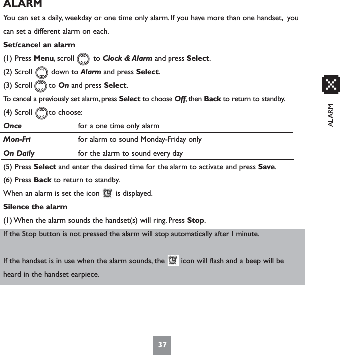 ALARMALARMYou can set a daily, weekday or one time only alarm. If you have more than one handset, youcan set a different alarm on each.Set/cancel an alarm(1) Press Menu, scroll        to Clock &amp; Alarm and press Select.(2) Scroll        down to Alarm and press Select.(3) Scroll       to On and press Select.To cancel a previously set alarm, press Select to choose Off, then Back to return to standby.(4) Scroll       to choose:Once for a one time only alarmMon-Fri for alarm to sound Monday-Friday onlyOn Daily for the alarm to sound every day(5) Press Select and enter the desired time for the alarm to activate and press Save.(6) Press Back to return to standby.When an alarm is set the icon  is displayed.Silence the alarm(1) When the alarm sounds the handset(s) will ring. Press Stop.If the Stop button is not pressed the alarm will stop automatically after I minute.If the handset is in use when the alarm sounds, the       icon will flash and a beep will beheard in the handset earpiece.37x