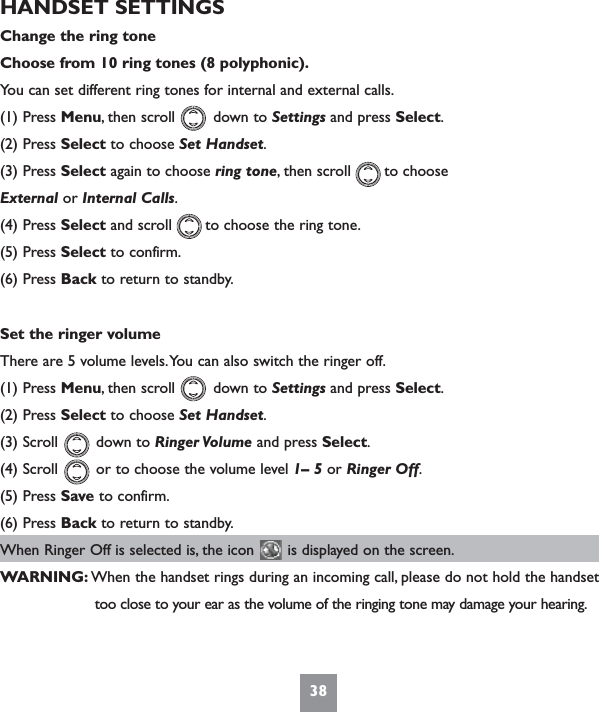 38HANDSET SETTINGSChange the ring toneChoose from 10 ring tones (8 polyphonic).You can set different ring tones for internal and external calls.(1) Press Menu, then scroll        down to Settings and press Select.(2) Press Select to choose Set Handset.(3) Press Select again to choose ring tone, then scroll       to choose External or Internal Calls.(4) Press Select and scroll       to choose the ring tone.(5) Press Select to confirm.(6) Press Back to return to standby.Set the ringer volumeThere are 5 volume levels.You can also switch the ringer off.(1) Press Menu, then scroll        down to Settings and press Select.(2) Press Select to choose Set Handset.(3) Scroll        down to Ringer Volume and press Select.(4) Scroll        or to choose the volume level 1– 5 or Ringer Off.(5) Press Save to confirm.(6) Press Back to return to standby.When Ringer Off is selected is, the icon       is displayed on the screen.WARNING: When the handset rings during an incoming call, please do not hold the handset  too close to your ear as the volume of the ringing tone may damage your hearing.