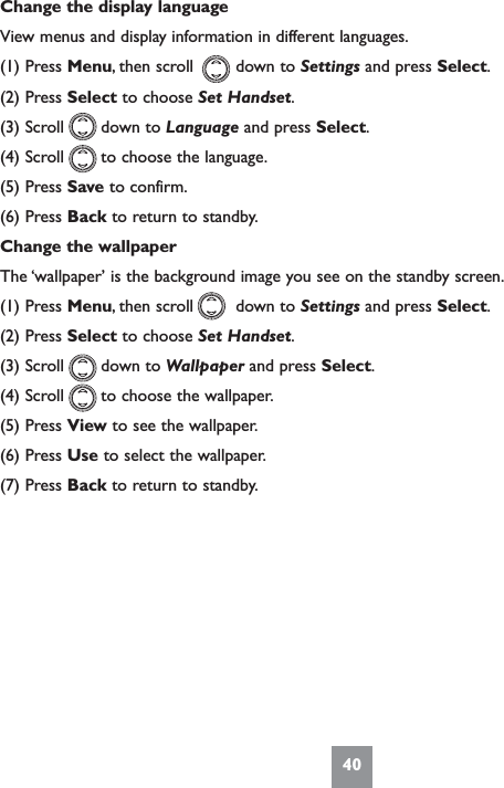 40Change the display languageView menus and display information in different languages.(1) Press Menu, then scroll        down to Settings and press Select.(2) Press Select to choose Set Handset.(3) Scroll       down to Language and press Select.(4) Scroll       to choose the language.(5) Press Save to confirm.(6) Press Back to return to standby.Change the wallpaperThe ‘wallpaper’ is the background image you see on the standby screen.(1) Press Menu, then scroll        down to Settings and press Select.(2) Press Select to choose Set Handset.(3) Scroll       down to Wallpaper and press Select.(4) Scroll       to choose the wallpaper.(5) Press View to see the wallpaper.(6) Press Use to select the wallpaper.(7) Press Back to return to standby.