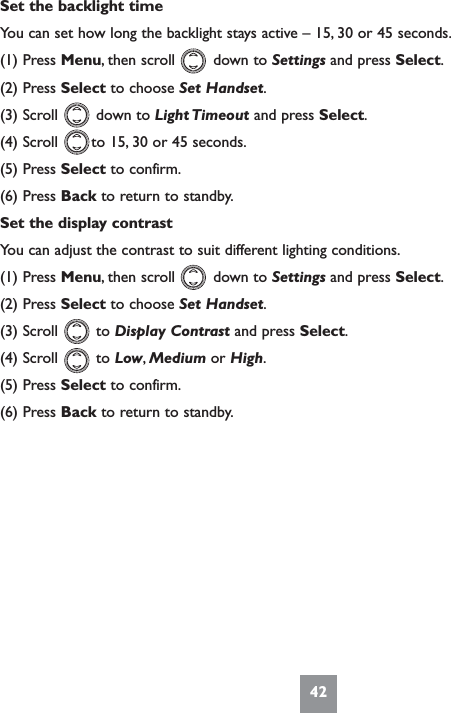 42Set the backlight timeYou can set how long the backlight stays active – 15, 30 or 45 seconds.(1) Press Menu, then scroll        down to Settings and press Select.(2) Press Select to choose Set Handset.(3) Scroll        down to Light Timeout and press Select.(4) Scroll       to 15, 30 or 45 seconds.(5) Press Select to confirm.(6) Press Back to return to standby.Set the display contrastYou can adjust the contrast to suit different lighting conditions.(1) Press Menu, then scroll        down to Settings and press Select.(2) Press Select to choose Set Handset.(3) Scroll        to Display Contrast and press Select.(4) Scroll        to Low,Medium or High.(5) Press Select to confirm.(6) Press Back to return to standby.