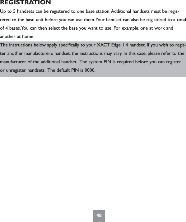 48REGISTRATIONUp to 5 handsets can be registered to one base station.Additional handsets must be regis-tered to the base unit before you can use them.Your handset can also be registered to a totalof 4 bases.You can then select the base you want to use. For example, one at work andanother at home.The instructions below apply specifically to your XACT Edge 1.4 handset. If you wish to regis-ter another manufacturer’s handset, the instructions may vary. In this case, please refer to themanufacturer of the additional handset. The system PIN is required before you can registeror unregister handsets. The default PIN is 0000.