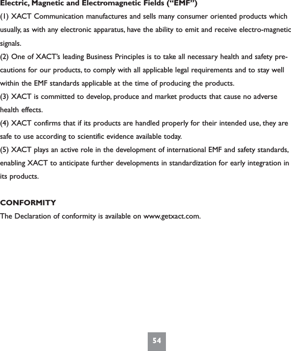 54Electric, Magnetic and Electromagnetic Fields (“EMF”)(1) XACT Communication manufactures and sells many consumer oriented products whichusually, as with any electronic apparatus, have the ability to emit and receive electro-magneticsignals.(2) One of XACT’s leading Business Principles is to take all necessary health and safety pre-cautions for our products, to comply with all applicable legal requirements and to stay wellwithin the EMF standards applicable at the time of producing the products.(3) XACT is committed to develop, produce and market products that cause no adversehealth effects.(4) XACT confirms that if its products are handled properly for their intended use, they aresafe to use according to scientific evidence available today.(5) XACT plays an active role in the development of international EMF and safety standards,enabling XACT to anticipate further developments in standardization for early integration inits products.CONFORMITYThe Declaration of conformity is available on www.getxact.com.