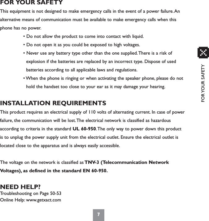 FOR YOUR SAFETY7xFOR YOUR SAFETYThis equipment is not designed to make emergency calls in the event of a power failure.Analternative means of communication must be available to make emergency calls when thisphone has no power.• Do not allow the product to come into contact with liquid.• Do not open it as you could be exposed to high voltages.• Never use any battery type other than the one supplied.There is a risk of explosion if the batteries are replaced by an incorrect type. Dispose of used      batteries according to all applicable laws and regulations.• When the phone is ringing or when activating the speaker phone, please do not hold the handset too close to your ear as it may damage your hearing.INSTALLATION REQUIREMENTSThis product requires an electrical supply of 110 volts of alternating current. In case of powerfailure, the communication will be lost.The electrical network is classified as hazardousaccording to criteria in the standard UL 60-950.The only way to power down this productis to unplug the power supply unit from the electrical outlet. Ensure the electrical outlet islocated close to the apparatus and is always easily accessible.The voltage on the network is classified as TNV-3 (Telecommunication NetworkVoltages), as defined in the standard EN 60-950.NEED HELP?Troubleshooting on Page 50-53Online Help: www.getxact.com