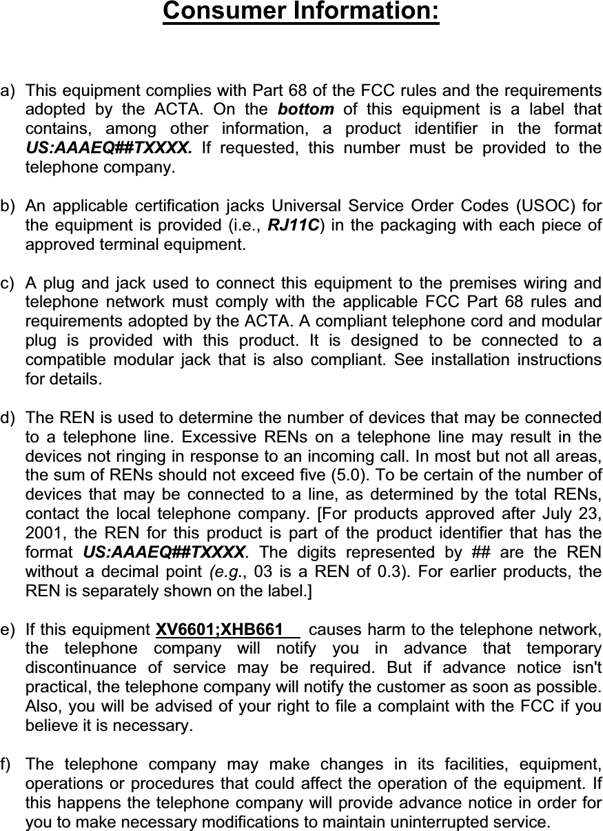 Consumer Information:a)  This equipment complies with Part 68 of the FCC rules and the requirements adopted by the ACTA. On the bottom of this equipment is a label that contains, among other information, a product identifier in the format US:AAAEQ##TXXXX. If requested, this number must be provided to the telephone company. b)  An applicable certification jacks Universal Service Order Codes (USOC) for the equipment is provided (i.e., RJ11C) in the packaging with each piece of approved terminal equipment.   c)  A plug and jack used to connect this equipment to the premises wiring and telephone network must comply with the applicable FCC Part 68 rules and requirements adopted by the ACTA. A compliant telephone cord and modular plug is provided with this product. It is designed to be connected to a compatible modular jack that is also compliant. See installation instructions for details. d)  The REN is used to determine the number of devices that may be connected to a telephone line. Excessive RENs on a telephone line may result in the devices not ringing in response to an incoming call. In most but not all areas, the sum of RENs should not exceed five (5.0). To be certain of the number of devices that may be connected to a line, as determined by the total RENs, contact the local telephone company. [For products approved after July 23, 2001, the REN for this product is part of the product identifier that has the format  US:AAAEQ##TXXXX. The digits represented by ## are the REN without a decimal point (e.g., 03 is a REN of 0.3). For earlier products, the REN is separately shown on the label.] e) If this equipment XV6601;XHB661 causes harm to the telephone network, the telephone company will notify you in advance that temporary discontinuance of service may be required. But if advance notice isn&apos;t practical, the telephone company will notify the customer as soon as possible. Also, you will be advised of your right to file a complaint with the FCC if you believe it is necessary. f)  The telephone company may make changes in its facilities, equipment, operations or procedures that could affect the operation of the equipment. If this happens the telephone company will provide advance notice in order for you to make necessary modifications to maintain uninterrupted service. 