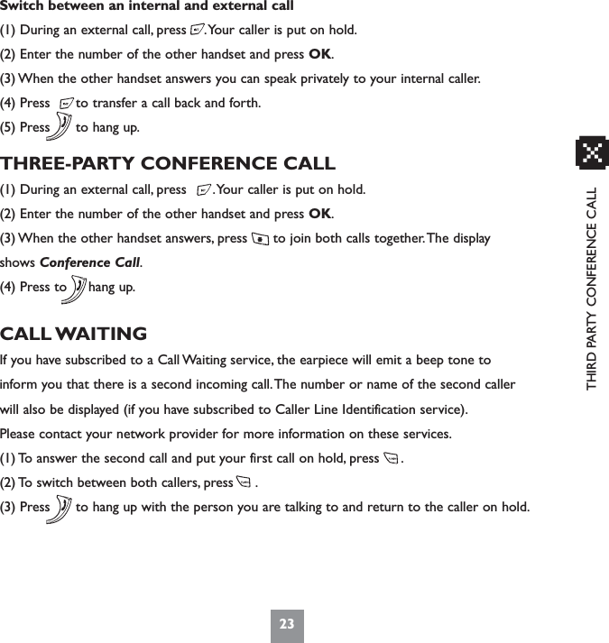 THIRD PARTY CONFERENCE CALLSwitch between an internal and external call(1) During an external call, press    .Your caller is put on hold.(2) Enter the number of the other handset and press OK.(3) When the other handset answers you can speak privately to your internal caller.(4) Press      to transfer a call back and forth.(5) Press      to hang up.THREE-PARTY CONFERENCE CALL(1) During an external call, press      .Your caller is put on hold.(2) Enter the number of the other handset and press OK.(3) When the other handset answers, press      to join both calls together.The displayshows Conference Call.(4) Press to     hang up.CALL WAITINGIf you have subscribed to a Call Waiting service, the earpiece will emit a beep tone toinform you that there is a second incoming call.The number or name of the second callerwill also be displayed (if you have subscribed to Caller Line Identification service).Please contact your network provider for more information on these services.(1) To answer the second call and put your first call on hold, press     .(2) To switch between both callers, press     .(3) Press      to hang up with the person you are talking to and return to the caller on hold.23x