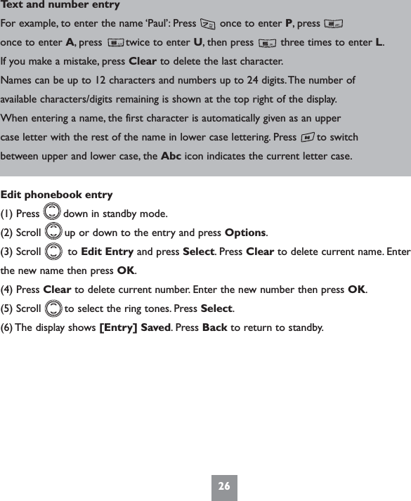 26Text and number entryFor example, to enter the name ‘Paul’: Press       once to enter P, press        once to enter A, press       twice to enter U, then press        three times to enter L.If you make a mistake, press Clear to delete the last character.Names can be up to 12 characters and numbers up to 24 digits.The number ofavailable characters/digits remaining is shown at the top right of the display.When entering a name, the first character is automatically given as an uppercase letter with the rest of the name in lower case lettering. Press      to switchbetween upper and lower case, the Abc icon indicates the current letter case.Edit phonebook entry(1) Press       down in standby mode.(2) Scroll       up or down to the entry and press Options.(3) Scroll        to Edit Entry and press Select. Press Clear to delete current name. Enterthe new name then press OK.(4) Press Clear to delete current number. Enter the new number then press OK.(5) Scroll       to select the ring tones. Press Select.(6) The display shows [Entry] Saved. Press Back to return to standby.
