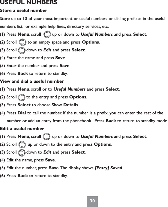 30USEFUL NUMBERSStore a useful numberStore up to 10 of your most important or useful numbers or dialing prefixes in the usefulnumbers list, for example help lines, directory services, etc.(1) Press Menu, scroll        up or down to Useful Numbers and press Select.(2) Scroll        to an empty space and press Options.(3) Scroll       down to Edit and press Select.(4) Enter the name and press Save.(5) Enter the number and press Save(6) Press Back to return to standby.View and dial a useful number(1) Press Menu, scroll or to Useful Numbers and press Select.(2) Scroll       to the entry and press Options.(3) Press Select to choose Show Details.(4) Press Dial to call the number. If the number is a prefix, you can enter the rest of the     number or add an entry from the phonebook. Press Back to return to standby mode.Edit a useful number(1) Press Menu, scroll        up or down to Useful Numbers and press Select.(2) Scroll        up or down to the entry and press Options.(3) Scroll       down to Edit and press Select.(4) Edit the name, press Save.(5) Edit the number, press Save.The display shows [Entry] Saved.(6) Press Back to return to standby.