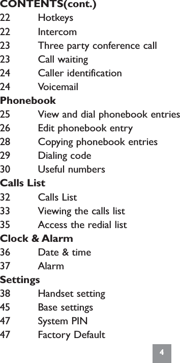 CONTENTS(cont.)22 Hotkeys22 Intercom23 Three party conference call23 Call waiting24 Caller identification24 VoicemailPhonebook25 View and dial phonebook entries26 Edit phonebook entry28 Copying phonebook entries29 Dialing code30 Useful numbersCalls List32 Calls List33 Viewing the calls list35 Access the redial listClock &amp; Alarm36 Date &amp; time37 AlarmSettings38 Handset setting45 Base settings47 System PIN47 Factory Default4